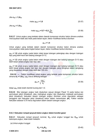 “HakCiptaBadanStandardisasiNasional,Copystandarinidibuatuntukpenayangandiwww.bsn.go.iddantidakuntukdikomersialkan”
SNI 2847:2013
© BSN 2013 246 dari 255
Jika ca2  1,5ca1
maka ed,V = 1,0 (D-37)
Jika ca2 < 1,5ca1
maka ed,V = 0,7 + 0,3
1
2
5,1 a
a
c
c
(D-38)
D.6.2.7 Untuk angkur yang terletak dalam daerah komponen struktur beton dimana analisis
menunjukkan tidak ada retak pada beban layan, faktor modifikasi berikut diizinkan
c,V = 1,4
Untuk angkur yang terletak dalam daerah komponen struktur beton dimana analisis
menunjukkan retak pada tingkat beban layan, faktor modifikasi berikut diizinkan:
c,V = 1,0 untuk angkur pada beton retak tanpa tulangan pelengkap atau dengan tulangan
tepi yang lebih kecil dari batang tulangan D-13;
c,V = 1,2 untuk angkur pada beton retak dengan tulangan dari batang tulangan D-13 atau
lebih besar antara angkur dan tepi; dan
c,V = 1,4 untuk angkur pada beton retak dengan tulangan dari batang tulangan D-13 atau
lebih besar antara angkur dan tepi, dan dengan tulangan yang dilingkupi dalam sengkang
yang dispasikan dengan tidak lebih dari 100 mm.
D.6.2.8 — Faktor modifikasi untuk angkur yang terletak pada komponen struktur beton
dimana ha < 1,5ca1, h,V harus dihitung sebagai
h,V =
a
a
h
c 15,1
(D-39)
tetapi h,V tidak boleh diambil kurang dari 1,0.
D.6.2.9 Bila tulangan angkur baik disalurkan sesuai dengan Pasal 12 pada kedua sisi
permukaan jebol (breakout), atau melingkupi angkur dan disalurkan melewati permukaan
jebol (breakout), kekuatan desain tulangan angkur diizinkan untuk digunakan sebagai
pengganti dari kekuatan jebol (breakout) beton dalam menentukan Vn. Faktor reduksi
kekuatan sebesar 0,75 harus digunakan dalam desain tulangan angkur.
D.6.3 Kekuatan rompal (pryout) beton angkur dalam kondisi geser
D.6.3.1 Kekuatan rompal (pryout) nominal, Vcp untuk angkur tunggal tau Vcpg untuk
kelompok angkur, tidak boleh melebihi:
(a) Untuk angkur tunggal
Vcp = kcpNcp (D-40)
 
