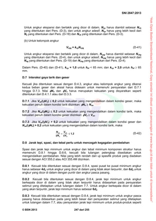 “HakCiptaBadanStandardisasiNasional,Copystandarinidibuatuntukpenayangandiwww.bsn.go.iddantidakuntukdikomersialkan”
SNI 2847:2013
© BSN 2013 247 dari 255
Untuk angkur ekspansi dan bertakik yang dicor di dalam, Ncp harus diambil sebesar Ncb
yang ditentukan dari Pers. (D-3), dan untuk angkur adesif, Ncp harus yang lebih kecil dari
Na yang ditentukan dari Pers. (D-18) dan Ncb yang ditentukan dari Pers. (D-3).
(b) Untuk kelompok angkur
Vcpg = kcpNcpg (D-41)
Untuk angkur ekspansi dan bertakik yang dicor di dalam, Ncpg harus diambil sebesar Ncbg
yang ditentukan dari Pers. (D-4), dan untuk angkur adesif, Ncpg harus yang lebih kecil dari
Nag yang ditentukan dari Pers. (D-19) dan Ncbg yang ditentukan dari Pers. (D-4).
Dalam Pers. (D-40) dan (D-41), kcp = 1,0 untuk hef < 65 mm; dan kcp = 2,0 untuk hef  65
mm.
D.7 Interaksi gaya tarik dan geser
Kecuali jika ditentukan sesuai dengan D.4.3, angkur atau kelompok angkur yang dikenai
kedua beban geser dan aksial harus didesain untuk memenuhi persyaratan dari D.7.1
hingga D.7.3. Nilai Nn dan Vn harus merupakan kekuatan yang disyaratkan seperti
ditentukan dari D.4.1.1 atau dari D.3.3.
D.7.1 Jika Vua/(Vn)  0,2 untuk kekuatan yang mengendalikan dalam kondisi geser, maka
kekuatan penuh dalam kondisi tarik diizinkan: Nn  Nua.
D.7.2 Jika Nua/(Nn)  0,2 untuk kekuatan yang mengendalikan dalam kondisi tarik, maka
kekuatan penuh dalam kondisi geser diizinkan: Vn  Vua.
D.7.3 Jika Vua/(Vn) > 0,2 untuk kekuatan yang mengendalikan dalam kondisi geser dan
Nua/(Nn) > 0,2 untuk kekuatan yang mengendalikan dalam kondisi tarik, maka
ua ua
n n
N V
,
N V
 
 
1 2 (D-42)
D.8 Jarak tepi, spasi, dan tebal perlu untuk mencegah kegagalan pembelahan
Spasi dan jarak tepi minimum untuk angkur dan tebal minimum komponen struktur harus
memenuhi D.8.1 hingga D.8.6, kecuali bila tulangan pelengkap disediakan untuk
mengendalikan pembelahan. Nilai yang lebih rendah dari uji spesifik produk yang diadakan
sesuai dengan ACI 355.2 atau ACI 355.4M diizinkan.
D.8.1 Kecuali bila ditentukan sesuai dengan D.8.4, spasi pusat ke pusat minimum angkur
harus sebesar 4da untuk angkur yang dicor di dalam yang tidak akan terpuntir, dan 6da untuk
angkur yang dicor di dalam dengan puntir dan angkur pasca pasang.
D.8.2 Kecuali bila ditentukan sesuai dengan D.8.4, jarak tepi minimum untuk angkur
berkepala dicor di dalam yang tidak akan terpuntir harus didasarkan pada persyaratan
selimut yang ditetapkan untuk tulangan dalam 7.7. Untuk angkur berkepala dicor di dalam
yang akan terpuntir, jarak tepi minimum harus sebesar 6da.
D.8.3 Kecuali bila ditentukan sesuai dengan D.8.4, jarak tepi minimum untuk angkur pasca
pasang harus didasarkan pada yang lebih besar dari persyaratan selimut yang ditetapkan
untuk tulangan dalam 7.7, atau persyaratan jarak tepi minimum untuk produk-produk seperti
 