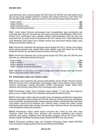 “HakCiptaBadanStandardisasiNasional,Copystandarinidibuatuntukpenayangandiwww.bsn.go.iddantidakuntukdikomersialkan”
SNI 2847:2013
© BSN 2013 248 dari 255
yang ditentukan oleh uji sesuai dengan ACI 355.2 atau ACI 355.4M, dan tidak boleh kurang
dari 2,0 kali ukuran agregat maksimum. Dengan tidak adanya informasi uji ACI 355.2 atau
ACI 355.4M spesifik produk, jarak tepi minimum harus diambil sebesar tidak kurang dari:
Angkur adesif......................................................................................................................6da
Angkur bertakik...................................................................................................................6da
Angkur terkontrol puntir ......................................................................................................8da
Angkur terkontrol perpindahan .........................................................................................10da
D.8.4 Untuk angkur bilamana pemasangan tidak mengakibatkan gaya pembelahan dan
yang tidak akan terpuntir, jika jarak tepi atau spasi kurang dari yang ditetapkan dalam D.8.1
sampai D.8.3, perhitungan harus diadakan dengan mensubstitusikan untuk da suatu nilai
yang lebih kecil ad yang memenuhi persyaratan dari D.8.1 sampai D.8.3. Gaya yang dihitung
yang diterapkan pada angkur harus dibatasi sampai nilai yang terkait dengan angkur yang
mempunyai diameter sebesar ad .
D.8.5 Kecuali jika ditentukan dari pengujian sesuai dengan ACI 355.2, nilai hef untuk angkur
pasca pasang ekspansi atau bertakik tidak boleh melebihi yang lebih besar dari 2/3 tebal
komponen struktur, ha, dan tebal komponen struktur dikurangi 100 mm.
D.8.6 Kecuali bila ditentukan dari uji tarik sesuai dengan ACI 355.2 atau ACI 355.4M, jarak
tepi kritis, cac, tidak boleh diambil kurang dari:
Angkur adesif.....................................................................................................................2hef
Angkur bertakik...............................................................................................................2,5hef
Angkur ekspansi terkontrol torsi ........................................................................................4hef
Angkur ekspansi terkontrol perpindahan ...........................................................................4hef
D.8.7 Dokumen kontrak harus menetapkan penggunaan angkur dengan jarak tepi minimum
seperti yang diasumsikan dalam desain.
D.9 Pemasangan angkur dan inspeksi angkur
D.9.1 Angkur harus dipasang oleh personal berkualifikasi sesuai dengan dokumen kontrak.
Dokumen kontrak harus mensyaratkan pemasangan angkur pasca pasang sesuai dengan
Instruksi Pemasangan Cetakan Manufaktur (IPCM). Pemasangan angkur adesif harus
dilakukan oleh personal yang dilatih untuk memasang angkur adesif.
D.9.2 Pemasangan angkur harus diinspeksi sesuai dengan 1.3 dan tata cara bangunan
gedung umum. Angkur adesif harus dikenakan persyaratan tambahan berikut:
D.9.2.1 Untuk angkur adesif, dokumen kontrak harus menetapkan pembebanan pengecekan
bilamana disyaratkan sesuai dengan ACI 355.4M. Dokumen kontrak harus juga menetapkan
semua parameter yang berhubungan dengan tegangan lekatan karakteristik yang digunakan
untuk desain menurut D.5.5 termasuk umur minimum beton; rentang suhu beton; kondisi
kelembaban beton pada waktu instalasi; tipe beton ringan, bilamana sesuai; dan persyaratan
untuk pengeboran lubang dan persiapan.
D.9.2.2 Pemasangan angkur adesif secara horizontal atau miring ke arah atas untuk
menumpu beban tarik tetap harus dilakukan oleh personal disertifikasi oleh program
sertifikasi yang sesuai. Sertifikasi harus menyertakan pengujian tertulis dan kinerja sesuai
dengan program Sertifikasi Pemasang Angkur Adesif ACI/CRSI, atau yang setara.
D.9.2.3 Penerimaan sertifikasi selain dari Sertifikasi Pemasang Angkur Adesif ACI/CRSI
harus merupakan tanggung jawab perencana profesional bersertifikat.
 