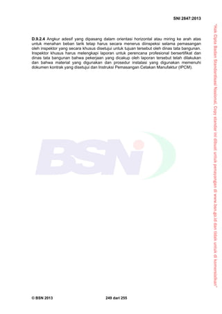 “HakCiptaBadanStandardisasiNasional,Copystandarinidibuatuntukpenayangandiwww.bsn.go.iddantidakuntukdikomersialkan”
SNI 2847:2013
© BSN 2013 249 dari 255
D.9.2.4 Angkur adesif yang dipasang dalam orientasi horizontal atau miring ke arah atas
untuk menahan beban tarik tetap harus secara menerus diinspeksi selama pemasangan
oleh inspektor yang secara khusus disetujui untuk tujuan tersebut oleh dinas tata bangunan.
Inspektor khusus harus melengkapi laporan untuk perencana profesional bersertifikat dan
dinas tata bangunan bahwa pekerjaan yang dicakup oleh laporan tersebut telah dilakukan
dan bahwa material yang digunakan dan prosedur instalasi yang digunakan memenuhi
dokumen kontrak yang disetujui dan Instruksi Pemasangan Cetakan Manufaktur (IPCM).
 