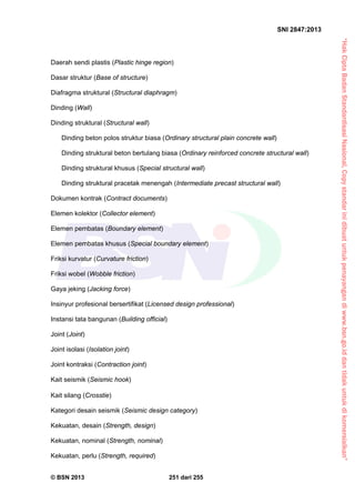 “HakCiptaBadanStandardisasiNasional,Copystandarinidibuatuntukpenayangandiwww.bsn.go.iddantidakuntukdikomersialkan”
SNI 2847:2013
© BSN 2013 251 dari 255
Daerah sendi plastis (Plastic hinge region)
Dasar struktur (Base of structure)
Diafragma struktural (Structural diaphragm)
Dinding (Wall)
Dinding struktural (Structural wall)
Dinding beton polos struktur biasa (Ordinary structural plain concrete wall)
Dinding struktural beton bertulang biasa (Ordinary reinforced concrete structural wall)
Dinding struktural khusus (Special structural wall)
Dinding struktural pracetak menengah (Intermediate precast structural wall)
Dokumen kontrak (Contract documents)
Elemen kolektor (Collector element)
Elemen pembatas (Boundary element)
Elemen pembatas khusus (Special boundary element)
Friksi kurvatur (Curvature friction)
Friksi wobel (Wobble friction)
Gaya jeking (Jacking force)
Insinyur profesional bersertifikat (Licensed design professional)
Instansi tata bangunan (Building official)
Joint (Joint)
Joint isolasi (Isolation joint)
Joint kontraksi (Contraction joint)
Kait seismik (Seismic hook)
Kait silang (Crosstie)
Kategori desain seismik (Seismic design category)
Kekuatan, desain (Strength, design)
Kekuatan, nominal (Strength, nominal)
Kekuatan, perlu (Strength, required)
 