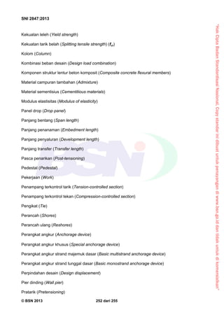 “HakCiptaBadanStandardisasiNasional,Copystandarinidibuatuntukpenayangandiwww.bsn.go.iddantidakuntukdikomersialkan”
SNI 2847:2013
© BSN 2013 252 dari 255
Kekuatan leleh (Yield strength)
Kekuatan tarik belah (Splitting tensile strength) (fct)
Kolom (Column)
Kombinasi beban desain (Design load combination)
Komponen struktur lentur beton komposit (Composite concrete flexural members)
Material campuran tambahan (Admixture)
Material sementisius (Cementitious materials)
Modulus elastisitas (Modulus of elasticity)
Panel drop (Drop panel)
Panjang bentang (Span length)
Panjang penanaman (Embedment length)
Panjang penyaluran (Development length)
Panjang transfer (Transfer length)
Pasca penarikan (Post-tensioning)
Pedestal (Pedestal)
Pekerjaan (Work)
Penampang terkontrol tarik (Tension-controlled section)
Penampang terkontrol tekan (Compression-controlled section)
Pengikat (Tie)
Perancah (Shores)
Perancah ulang (Reshores)
Perangkat angkur (Anchorage device)
Perangkat angkur khusus (Special anchorage device)
Perangkat angkur strand majemuk dasar (Basic multistrand anchorage device)
Perangkat angkur strand tunggal dasar (Basic monostrand anchorage device)
Perpindahan desain (Design displacement)
Pier dinding (Wall pier)
Pratarik (Pretensioning)
 
