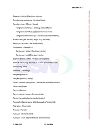 “HakCiptaBadanStandardisasiNasional,Copystandarinidibuatuntukpenayangandiwww.bsn.go.iddantidakuntukdikomersialkan”
SNI 2847:2013
© BSN 2013 253 dari 255
Prategang efektif (Effective prestress)
Rangka-batang struktural (Structural truss)
Rangka momen (Moment frame)
Rangka momen biasa (Ordinary moment frame)
Rangka momen khusus (Special moment frame)
Rangka momen menengah (Intermediate moment frame)
Rasio drift tingkat desain (Design story drift ratio)
Regangan tarik neto (Net tensile strain)
Sambungan (Connection)
Sambungan daktail (Ductile connection)
Sambungan kuat (Strong connection)
Segmen dinding vertikal (Vertical wall segment)
Selimut, beton yang disyaratkan (Cover, specified concrete)
Selongsong (Duct)
Selubung (Sheathing)
Sengkang (Stirrup)
Sengkang tertutup (Hoop)
Sistem penahan gaya gempa (Seismic-force-resisting system)
Tegangan (Stress)
Tendon (Tendon)
Tendon dengan lekatan (Bonded tendon)
Tendon tanpa lekatan (Unbonded tendon)
Tinggi efektif penampang (Effective depth of section) (d)
Topi geser (Shear cap)
Transfer (Transfer)
Tulangan (Reinforcement)
Tulangan kawat las (Welded wire reinforcement)
 