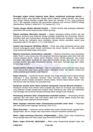 “HakCiptaBadanStandardisasiNasional,Copystandarinidibuatuntukpenayangandiwww.bsn.go.iddantidakuntukdikomersialkan”
SNI 2847:2013
© BSN 2013 17 dari 255
Perangkat angkur strand majemuk dasar (Basic multistrand anchorage device) —
Perangkat angkur yang digunakan dengan strand majemuk, batang tulangan, atau kawat,
atau dengan batang tulangan tunggal lebih besar dari diameter 15 mm, yang memenuhi
18.21.1 dan tegangan landasan dan persyaratan kekakuan plat minimum AASHTO Bridge
Specifications, Division I, Artikel 9.21.7.2.2 sampai 9.21.7.2.4.
Tendon dengan lekatan (Bonded tendon) — Tendon dimana baja prategang dilekatkan
pada beton baik secara langsung atau melalui grouting.
Elemen pembatas (Boundary element) — Bagian sepanjang dinding struktur dan tepi
diafragma struktural yang diperkuat dengan tulangan longitudinal dan transversal. Elemen
pembatas tidak perlu mensyaratkan peningkatan tebal dinding atau diafragma. Tepi bukaan
dalam dinding dan diafragma harus disediakan dengan elemen pembatas seperti yang
disyaratkan oleh 21.9.6 atau 21.11.7.5. Lihat Pasal 21.
Instansi tata bangunan (Building official) — Dinas atau pihak berwenang lainnya yang
ditunjuk bertanggung jawab dengan administrasi dan aturan Standar ini, atau perwakilan
yang mempunyai kewenangan yang sesuai.
Material sementisius (Cementitious materials) — Material sementisius yang disyaratkan
dalam Pasal 3, yang mempunyai nilai pengikatan bilamana digunakan pada beton baik oleh
material tersebut sendiri, seperti semen Portland, semen hidrolis campuran, dan semen
ekspansif, atau bahan semacam itu yang dikombinasikan dengan abu terbang (fly ash),
pozzolan mentah atau alam terkalsinansi lainnya, silica fume, dan/atau slag tanur (blast-
furnace slag) berbutir.
Elemen kolektor (Collector element) — Elemen yang bekerja secara tarik atau tekan aksial
untuk menyalurkan gaya akibat gempa antara diafragma struktur dan elemen vertikal dari
sistem penahan gaya seismik. Lihat Pasal 21.
Kolom (Column) — Komponen struktur dengan rasio tinggi terhadap dimensi lateral terkecil
melampaui 3 yang digunakan terutama untuk menumpu beban tekan aksial. Untuk
komponen struktur dengan perubahan dimensi lateral, dimensi lateral terkecil adalah rata-
rata dimensi atas dan bawah sisi yang lebih kecil.
Komponen struktur lentur beton komposit (Composite concrete flexural members) —
Komponen struktur lentur elemen beton pracetak atau beton cor di tempat, atau keduanya,
yang dibangun dengan pengecoran terpisah tetapi disambung satu sama lain sedemikian
rupa sehingga semua elemen bereaksi terhadap beban sebagai suatu kesatuan.
Penampang terkontrol tekan (Compression-controlled section) — Penampang dimana
regangan tarik neto dalam baja tarik terjauh pada kuat nominal adalah kurang dari atau
sama dengan batas regangan terkontrol tekan.
Batas regangan terkontrol tekan (Compression-controlled strain limit) — Regangan
tarik neto pada kondisi regangan seimbang. Lihat 10.3.3.
Beton (Concrete) — Campuran semen portland atau semen hidrolis lainnya, agregat halus,
agregat kasar, dan air, dengan atau tanpa bahan campuran tambahan (admixture).
Beton, ringan semuanya (Concrete, all-lightweight) — Beton ringan yang mengandung
hanya agregat kasar dan halus ringan yang memenuhi ASTM C330M.
Beton, ringan (Concrete, lightweight) — Beton yang mengandung agregat ringan dan
 
