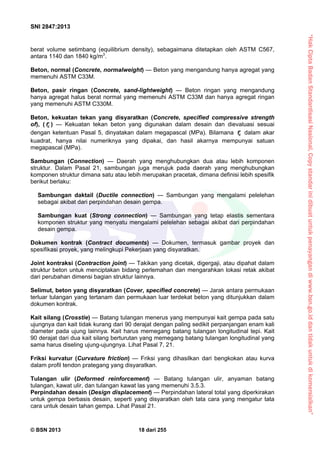 “HakCiptaBadanStandardisasiNasional,Copystandarinidibuatuntukpenayangandiwww.bsn.go.iddantidakuntukdikomersialkan”
SNI 2847:2013
© BSN 2013 18 dari 255
berat volume setimbang (equilibrium density), sebagaimana ditetapkan oleh ASTM C567,
antara 1140 dan 1840 kg/m3
.
Beton, normal (Concrete, normalweight) — Beton yang mengandung hanya agregat yang
memenuhi ASTM C33M.
Beton, pasir ringan (Concrete, sand-lightweight) — Beton ringan yang mengandung
hanya agregat halus berat normal yang memenuhi ASTM C33M dan hanya agregat ringan
yang memenuhi ASTM C330M.
Beton, kekuatan tekan yang disyaratkan (Concrete, specified compressive strength
of), ( cf ) — Kekuatan tekan beton yang digunakan dalam desain dan dievaluasi sesuai
dengan ketentuan Pasal 5, dinyatakan dalam megapascal (MPa). Bilamana cf dalam akar
kuadrat, hanya nilai numeriknya yang dipakai, dan hasil akarnya mempunyai satuan
megapascal (MPa).
Sambungan (Connection) — Daerah yang menghubungkan dua atau lebih komponen
struktur. Dalam Pasal 21, sambungan juga merujuk pada daerah yang menghubungkan
komponen struktur dimana satu atau lebih merupakan pracetak, dimana definisi lebih spesifik
berikut berlaku:
Sambungan daktail (Ductile connection) — Sambungan yang mengalami pelelehan
sebagai akibat dari perpindahan desain gempa.
Sambungan kuat (Strong connection) — Sambungan yang tetap elastis sementara
komponen struktur yang menyatu mengalami pelelehan sebagai akibat dari perpindahan
desain gempa.
Dokumen kontrak (Contract documents) — Dokumen, termasuk gambar proyek dan
spesifikasi proyek, yang melingkupi Pekerjaan yang disyaratkan.
Joint kontraksi (Contraction joint) — Takikan yang dicetak, digergaji, atau dipahat dalam
struktur beton untuk menciptakan bidang perlemahan dan mengarahkan lokasi retak akibat
dari perubahan dimensi bagian struktur lainnya.
Selimut, beton yang disyaratkan (Cover, specified concrete) — Jarak antara permukaan
terluar tulangan yang tertanam dan permukaan luar terdekat beton yang ditunjukkan dalam
dokumen kontrak.
Kait silang (Crosstie) — Batang tulangan menerus yang mempunyai kait gempa pada satu
ujungnya dan kait tidak kurang dari 90 derajat dengan paling sedikit perpanjangan enam kali
diameter pada ujung lainnya. Kait harus memegang batang tulangan longitudinal tepi. Kait
90 derajat dari dua kait silang berturutan yang memegang batang tulangan longitudinal yang
sama harus diseling ujung-ujungnya. Lihat Pasal 7, 21.
Friksi kurvatur (Curvature friction) — Friksi yang dihasilkan dari bengkokan atau kurva
dalam profil tendon prategang yang disyaratkan.
Tulangan ulir (Deformed reinforcement) — Batang tulangan ulir, anyaman batang
tulangan, kawat ulir, dan tulangan kawat las yang memenuhi 3.5.3.
Perpindahan desain (Design displacement) — Perpindahan lateral total yang diperkirakan
untuk gempa berbasis desain, seperti yang disyaratkan oleh tata cara yang mengatur tata
cara untuk desain tahan gempa. Lihat Pasal 21.
 
