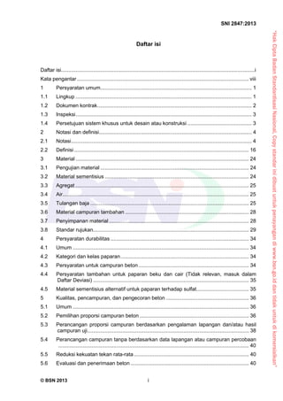 “HakCiptaBadanStandardisasiNasional,Copystandarinidibuatuntukpenayangandiwww.bsn.go.iddantidakuntukdikomersialkan”
SNI 2847:2013
© BSN 2013 i
Daftar isi
Daftar isi.....................................................................................................................................i 
Kata pengantar ...................................................................................................................... viii 
1  Persyaratan umum........................................................................................................ 1 
1.1  Lingkup ......................................................................................................................... 1 
1.2  Dokumen kontrak.......................................................................................................... 2 
1.3  Inspeksi......................................................................................................................... 3 
1.4  Persetujuan sistem khusus untuk desain atau konstruksi ............................................ 3 
2  Notasi dan definisi......................................................................................................... 4 
2.1  Notasi............................................................................................................................ 4 
2.2  Definisi ........................................................................................................................ 16 
3  Material ....................................................................................................................... 24 
3.1  Pengujian material ...................................................................................................... 24 
3.2  Material sementisius ................................................................................................... 24 
3.3  Agregat ....................................................................................................................... 25 
3.4  Air................................................................................................................................ 25 
3.5  Tulangan baja ............................................................................................................. 25 
3.6  Material campuran tambahan ..................................................................................... 28 
3.7  Penyimpanan material ................................................................................................ 28 
3.8  Standar rujukan........................................................................................................... 29 
4  Persyaratan durabilitas ............................................................................................... 34 
4.1  Umum ......................................................................................................................... 34 
4.2  Kategori dan kelas paparan........................................................................................ 34 
4.3  Persyaratan untuk campuran beton............................................................................ 34 
4.4  Persyaratan tambahan untuk paparan beku dan cair (Tidak relevan, masuk dalam
Daftar Deviasi) ........................................................................................................... 35 
4.5  Material sementisius alternatif untuk paparan terhadap sulfat.................................... 35 
5  Kualitas, pencampuran, dan pengecoran beton ......................................................... 36 
5.1  Umum ......................................................................................................................... 36 
5.2  Pemilihan proporsi campuran beton ........................................................................... 36 
5.3  Perancangan proporsi campuran berdasarkan pengalaman lapangan dan/atau hasil
campuran uji............................................................................................................... 38 
5.4  Perancangan campuran tanpa berdasarkan data lapangan atau campuran percobaan
................................................................................................................................... 40 
5.5  Reduksi kekuatan tekan rata-rata............................................................................... 40 
5.6  Evaluasi dan penerimaan beton ................................................................................. 40 
 