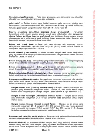 “HakCiptaBadanStandardisasiNasional,Copystandarinidibuatuntukpenayangandiwww.bsn.go.iddantidakuntukdikomersialkan”
SNI 2847:2013
© BSN 2013 20 dari 255
Gaya jeking (Jacking force) — Pada beton prategang, gaya sementara yang dihasilkan
oleh alat yang mengakibatkan tarik pada baja prategang.
Joint (Joint) — Bagian struktur yang dipakai bersama pada komponen struktur yang
berpotongan. Luas penampang efektif joint rangka momen khusus, jA , untuk perhitungan
kekuatan geser seperti yang didefinisikan dalam 21.7.4.1. Lihat Pasal 21.
Insinyur profesional bersertifikat (Licensed design professional) — Perorangan
tersertifikasi untuk desain struktur praktis seperti yang didefinisikan oleh persyaratan
statuta hukum sertifikasi insinyur profesional atau kebijakan dimana proyek tersebut
dibangun dan yang bertanggung jawab terhadap desain strukturnya; dalam dokumen lain,
juga dirujuk sebagai insinyur profesional bersertifikat.
Beban, mati (Load, dead) — Berat mati yang ditumpu oleh komponen struktur,
sebagaimana didefinisikan oleh tata cara bangunan gedung umum dimana Standar ini
merupakan bagiannya (tanpa faktor beban).
Beban, terfaktor (Load,factored) — Beban, dikalikan dengan faktor beban yang sesuai,
yang digunakan untuk memproporsikan komponen struktur dengan metoda desain kekuatan
Standar ini. Lihat 8.1.1 dan 9.2.
Beban, hidup (Load, live) — Beban hidup yang ditetapkan oleh tata cara bangunan gedung
umum dimana Standar ini merupakan bagiannya (tanpa faktor beban).
Beban, layan (Load, service) — Beban yang ditetapkan oleh tata cara bangunan gedung
umum dimana Standar ini merupakan bagiannya (tanpa faktor beban).
Modulus elastisitas (Modulus of elasticity) — Rasio tegangan normal terhadap regangan
terkait untuk tegangan tarik atau tekan di bawah batas proporsional material. Lihat 8.5.
Rangka momen (Moment frame) — Rangka dimana komponen struktur dan joint menahan
gaya melalui lentur, geser, dan gaya aksial. Rangka momen yang ditetapkan sebagai bagian
sistem penahan gaya gempa bisa dikategorikan sebagai berikut:
Rangka momen biasa (Ordinary moment frame) — Rangka beton cor di tempat atau
pracetak yang memenuhi persyaratan Pasal 1 sampai 18, dan, dalam kasus rangka
momen biasa yang ditetapkan sebagai Kategori Desain Seismik B, juga memenuhi 21.2.
Rangka momen menengah (Intermediate moment frame) — Rangka cor di tempat
yang memenuhi persyaratan 21.3 sebagai tambahan pada persyaratan untuk rangka
momen biasa.
Rangka momen khusus (Special moment frame) — Rangka cor di tempat yang
memenuhi persyaratan 21.1.3 sampai 21.1.7, 21.5 sampai 21.7, atau rangka pracetak
yang memenuhi persyaratan 21.1.3 sampai 21.1.7 dan 21.5 sampai 21.8. Sebagai
tambahan, persyaratan untuk rangka momen biasa harus dipenuhi.
Regangan tarik neto (Net tensile strain) — Regangan tarik pada saat kuat nominal tidak
termasuk regangan akibat prategang efektif, rangkak, susut, dan suhu.
Pedestal (Pedestal) — Komponen struktur dengan rasio tinggi terhadap dimensi lateral
terkecil kurang dari atau sama dengan 3 yang digunakan terutama untuk menumpu beban
tekan aksial. Untuk komponen stuktur dengan perubahan dimensi lateral, dimensi lateral
 