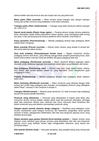 “HakCiptaBadanStandardisasiNasional,Copystandarinidibuatuntukpenayangandiwww.bsn.go.iddantidakuntukdikomersialkan”
SNI 2847:2013
© BSN 2013 21 dari 255
terkecil adalah rata-rata dimensi atas dan bawah dari sisi yang lebih kecil.
Beton polos (Plain concrete) — Beton struktur tanpa tulangan atau dengan tulangan
kurang dari jumlah minimum yang ditetapkan untuk beton bertulang.
Tulangan polos (Plain reinforcement) — Tulangan yang tidak memenuhi definisi tulangan
ulir. Lihat 3.5.4.
Daerah sendi plastis (Plastic hinge region) — Panjang elemen rangka dimana pelelehan
lentur diharapkan terjadi akibat perpindahan desain gempa, yang memanjang tidak kurang
dari jarak h dari penampang kritis dimana pelelehan lentur berawal. Lihat Pasal 21.
Pasca penarikan (Post-tensioning) — Metoda prategang dimana baja prategang ditarik
setelah beton mengeras.
Beton pracetak (Precast concrete) — Elemen beton struktur yang dicetak di tempat lain
dari posisi akhirnya dalam struktur.
Zona tarik pratekan (Precompressed tensile zone) — Bagian komponen struktur
prategang dimana tarik lentur, yang dihitung menggunakan properti penampang bruto, akan
terjadi karena beban mati dan hidup tak terfaktor jika gaya prategang tidak ada.
Beton prategang (Prestressed concrete) — Beton struktural dimana tegangan dalam
diberikan untuk mereduksi tegangan tarik potensial dalam beton yang dihasilkan dari beban.
Baja prategang (Prestressing steel) — Elemen baja mutu tinggi seperti kawat, batang,
atau strand, atau bundel elemen seperti itu, yang digunakan untuk menyalurkan gaya
prategang ke beton.
Pratarik (Pretensioning) — Metoda prategang dimana baja prategang ditarik sebelum
beton dicor.
Beton bertulang (Reinforced concrete) — Beton struktural yang ditulangi dengan tidak
kurang dari jumlah baja prategang atau tulangan non-prategang minimum yang ditetapkan
dalam Pasal 1 sampai 21 dan Lampiran A sampai C.
Tulangan (Reinforcement) — Material yang memenuhi 3.5, tidak termasuk baja prategang
kecuali bila secara spesifik disertakan.
Perancah ulang (Reshores) — Perancah yang ditempatkan di bawah pelat beton atau
komponen struktur lainnya setelah cetakan beton awal dan perancah dibongkar, sehingga
pelat atau komponen struktur baru melendut dan harus menumpu berat sendirinya dan
beban konstruksi yang ada sebelum pemasangan perancah ulang.
Kategori desain seismik (Seismic design category) — Klasifikasi yang ditetapkan untuk
struktur berdasarkan pada kategori huniannya dan keparahan pergerakan tanah gempa
rencana di lokasi, sebagaimana didefinisikan oleh tata cara bangunan gedung umum yang
diadopsi secara legal.
Sistem penahan gaya gempa (Seismic-force-resisting system) — Bagian struktur yang
didesain untuk menahan gaya gempa rencana yang disyaratkan oleh tata cara bangunan
gedung umum yang diadopsi secara legal menggunakan ketentuan yang sesuai dan
kombinasi beban.
Kait seismik (Seismic hook) — Kait pada sengkang, atau pengikat silang yang mempunyai
 