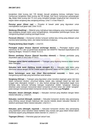“HakCiptaBadanStandardisasiNasional,Copystandarinidibuatuntukpenayangandiwww.bsn.go.iddantidakuntukdikomersialkan”
SNI 2847:2013
© BSN 2013 22 dari 255
bengkokan tidak kurang dari 135 derajat, kecuali sengkang tertutup melingkar harus
mempunyai bengkokan tidak kurang dari 90 derajat. Kait harus mempunyai perpanjangan
bd6 (tetapi tidak kurang dari 75 mm) yang mengikat tulangan longitudinal dan menjorok ke
bagian dalam sengkang atau sengkang tertutup. Lihat 7.1.4 dan Pasal 21.
Penutup geser (Shear cap) — Proyeksi di bawah pelat yang digunakan untuk
meningkatkan kuat geser slab. Lihat 13.2.6.
Selubung (Sheathing) — Material yang melingkupi baja prategang yang mencegah lekatan
baja prategang dengan beton yang mengelilinginya, menyediakan perlindungan korosi, dan
mengandung pelapis (coating) pencegah korosi.
Perancah (Shores) — Komponen struktur tumpuan vertikal atau miring yang didesain untuk
memikul berat bekisting, beton, dan beban konstruksi di atasnya.
Panjang bentang (Span length) — Lihat 8.9.
Perangkat angkur khusus (Special anchorage device) — Perangkat angkur yang
memenuhi 18.15.1 dan uji penerimaan terstandar dari AASHTO “Standard Specifications for
Highway Bridges,” Division II, Article 10.3.2.3.
Elemen pembatas khusus (Special boundary element) — Elemen pembatas yang
disyaratkan oleh 21.9.6.2 atau 21.9.6.3.
Tulangan spiral (Spiral reinforcement) — Tulangan yang digulung menerus dalam bentuk
lilitan melingkar.
Kekuatan tarik belah (Splitting tensile strength) ( ) — Kekuatan tarik beton yang
ditentukan sesuai dengan ASTM C496M seperti dijelaskan dalam ASTM C330M. Lihat 5.1.4.
Beton bertulangan serat baja (Steel fiber-reinforced concrete) — Beton yang
mengandung serat baja yang berorientasi acak tersebar.
Sengkang (Stirrup) — Tulangan yang digunakan untuk menahan tegangan geser dan torsi
dalam komponen struktur; umumnya batang, kawat, atau tulangan kawat las baik kaki
tunggal atau dibengkok menjadi L, U, atau bentuk persegi dan ditempatkan tegak lurus
terhadap atau bersudut terhadap tulangan longitudinal. (Istilah “sengkang” biasanya
diberikan pada tulangan transversal dalam komponen struktur lentur dan istilah “pengikat”
pada tulangan transversal dalam komponen struktur tekan.) Lihat juga Pengikat.
Kekuatan, desain (Strength, design) — Kekuatan nominal yang dikalikan dengan faktor
reduksi kekuatan  . Lihat 9.3.
Kekuatan, nominal (Strength, nominal) — Kekuatan komponen struktur atau penampang
yang dihitung sesuai dengan ketentuan dan asumsi metode desain kekuatan Standar ini
sebelum penerapan faktor reduksi kekuatan. Lihat 9.3.1.
Kekuatan, perlu (Strength, required) — Kekuatan komponen struktur atau penampang
yang diperlukan untuk menahan beban terfaktor atau momen dan gaya dalam terkait dalam
kombinasi seperti yang ditetapkan dalam Standar ini. Lihat 9.1.1.
Tegangan (Stress) — Intensitas gaya per satuan luas.
 