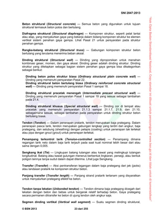 “HakCiptaBadanStandardisasiNasional,Copystandarinidibuatuntukpenayangandiwww.bsn.go.iddantidakuntukdikomersialkan”
SNI 2847:2013
© BSN 2013 23 dari 255
Beton struktural (Structural concrete) — Semua beton yang digunakan untuk tujuan
struktural termasuk beton polos dan bertulang.
Diafragma struktural (Structural diaphragm) — Komponen struktur, seperti pelat lantai
atau atap, yang menyalurkan gaya yang bekerja dalam bidang komponen struktur ke elemen
vertikal sistem penahan gaya gempa. Lihat Pasal 21 untuk persyaratan pada struktur
penahan gempa.
Rangka-batang struktural (Structural truss) — Gabungan komponen struktur beton
bertulang yang terutama menerima beban aksial.
Dinding struktural (Structural wall) — Dinding yang diproporsikan untuk menahan
kombinasi geser, momen, dan gaya aksial. Dinding geser adalah dinding struktur. Dinding
struktur yang ditetapkan sebagai bagian sistem penahan gaya gempa bisa dikategorikan
sebagai berikut:
Dinding beton polos struktur biasa (Ordinary structural plain concrete wall) —
Dinding yang memenuhi persyaratan Pasal 22.
Dinding struktural beton bertulang biasa (Ordinary reinforced concrete structural
wall) — Dinding yang memenuhi persyaratan Pasal 1 sampai 18.
Dinding struktural pracetak menengah (Intermediate precast structural wall) —
Dinding yang memenuhi persyaratan Pasal 1 sampai 18 yang sesuai sebagai tambahan
pada 21.4.
Dinding struktural khusus (Special structural wall) — Dinding cor di tempat atau
pracetak yang memenuhi persyaratan 21.1.3 sampai 21.1.7, 21.9, dan 21.10,
sebagaimana sesuai, sebagai tambahan pada persyaratan untuk dinding struktur beton
bertulang biasa.
Tendon (Tendon) — Dalam penerapan pratarik, tendon merupakan baja prategang. Dalam
penerapan pasca tarik, tendon merupakan gabungan lengkap yang terdiri dari angkur, baja
prategang, dan selubung (sheathing) dengan pelapis (coating) untuk penerapan tak terlekat
atau pipa dengan grout (grout) untuk penerapan terlekat.
Penampang terkontrol tarik (Tension-controlled section) — Penampang dimana
regangan tarik neto dalam baja tarik terjauh pada saat kuat nominal lebih besar dari atau
sama dengan 0,005.
Sengkang ikat (Tie) — Lingkupan batang tulangan atau kawat yang melingkupi tulangan
longitudinal. Batang atau kawat gulungan menerus berbentuk lingkaran, persegi, atau bentuk
poligon lainnya tanpa sudut dalam dapat diterima. Lihat juga Sengkang.
Transfer (Transfer) — Aksi pentransferan tegangan dalam baja prategang dari jek (jacks)
atau landasan pratarik ke komponen struktur beton.
Panjang transfer (Transfer length) — Panjang strand pratarik tertanam yang disyaratkan
untuk menyalurkan prategang efektif ke beton.
Tendon tanpa lekatan (Unbonded tendon) — Tendon dimana baja prategang dicegah dari
lekatan dengan beton dan bebas untuk bergerak relatif terhadap beton. Gaya prategang
secara permanen ditransfer ke beton di ujung tendon oleh angkur saja.
Segmen dinding vertikal (Vertical wall segment) — Suatu segmen dinding struktural,
 