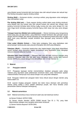“HakCiptaBadanStandardisasiNasional,Copystandarinidibuatuntukpenayangandiwww.bsn.go.iddantidakuntukdikomersialkan”
SNI 2847:2013
© BSN 2013 24 dari 255
yang dibatasi secara horisontal oleh dua bukaan atau oleh sebuah bukaan dan sebuah tepi.
Pier dinding merupakan segmen dinding vertikal.
Dinding (Wall) — Komponen struktur, umumnya vertikal, yang digunakan untuk melingkupi
atau memisahkan ruang.
Pier dinding (Wall pier) — Suatu segmen dinding vertikal dalam suatu dinding struktural,
yang dibatasi oleh dua bukaan atau oleh sebuah bukaan dan sebuah tepi, dengan rasio
panjang horizontal terhadap tebal dinding (w/bw) kurang dari atau sama dengan 6,0, dan
rasio tinggi bersih terhadap panjang horizontal (hw/w) lebih besar dari atau sama dengan
2,0.
Tulangan kawat las (Welded wire reinforcement) — Elemen bertulang yang mengandung
kawat polos atau ulir baja karbon, yang difabrikasi menjadi lembaran atau gulungan sesuai
dengan ASTM A1064M; atau elemen bertulang yang mengandung kawat polos atau ulir baja
tahan karat yang difabrikasi menjadi lembaran atau gulungan yang memenuhi ASTM
A1022M.
Friksi wobel (Wobble friction) — Pada beton prategang, friksi yang diakibatkan oleh
penyimpangan selubung atau pipa yang tak diharapkan dari profil yang ditetapkan.
Pekerjaan (Work) — Konstruksi keseluruhan atau bagian-bagian yang dapat diidentifikasi
secara terpisah yang merupakan bagian daripadanya yang disyaratkan untuk dilengkapi
menurut dokumen-dokumen kontrak.
Kekuatan leleh (Yield strength) — Kekuatan leleh atau titik leleh minimum tulangan yang
ditetapkan. Kekuatan leleh atau titik leleh harus ditetapkan dalam kondisi tarik menurut
standar ASTM yang sesuai sebagaimana dimodifikasi oleh 3.5 dari Standar ini.
3 Material
3.1 Pengujian material
3.1.1 Pengawas lapangan berhak memerintahkan diadakan pengujian pada setiap
material yang digunakan pada pelaksanaan konstruksi beton untuk menentukan apakah
material tersebut mempunyai mutu sesuai dengan mutu yang telah ditetapkan.
3.1.2 Pengujian material dan pengujian beton harus dibuat sesuai dengan standar yang
tertera dalam 3.8.
3.1.3 Laporan lengkap pengujian material dan beton harus disimpan oleh pemeriksa
selama paling sedikit 2 tahun setelah selesainya proyek, dan harus tersedia untuk
pemeriksaan selama Pekerjaan berlangsung.
3.2 Material sementisius
3.2.1 Material sementisius harus memenuhi salah satu dari ketentuan berikut:
(a) Semen Portland: ASTM C150M;
(b) Semen hidrolis blended: ASTM C595M kecuali Tipe IS ( 70), yang tidak
diperuntukkan sebagai unsur pengikat utama beton struktural;
(c) Semen hidrolis ekspansif: ASTM C845;
 