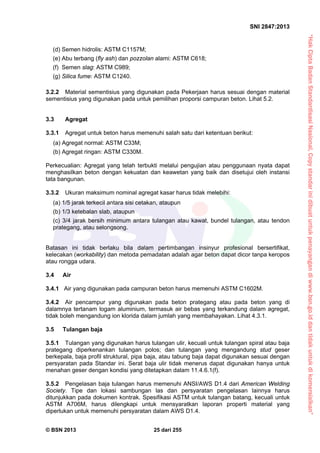 “HakCiptaBadanStandardisasiNasional,Copystandarinidibuatuntukpenayangandiwww.bsn.go.iddantidakuntukdikomersialkan”
SNI 2847:2013
© BSN 2013 25 dari 255
(d) Semen hidrolis: ASTM C1157M;
(e) Abu terbang (fly ash) dan pozzolan alami: ASTM C618;
(f) Semen slag: ASTM C989;
(g) Silica fume: ASTM C1240.
3.2.2 Material sementisius yang digunakan pada Pekerjaan harus sesuai dengan material
sementisius yang digunakan pada untuk pemilihan proporsi campuran beton. Lihat 5.2.
3.3 Agregat
3.3.1 Agregat untuk beton harus memenuhi salah satu dari ketentuan berikut:
(a) Agregat normal: ASTM C33M;
(b) Agregat ringan: ASTM C330M.
Perkecualian: Agregat yang telah terbukti melalui pengujian atau penggunaan nyata dapat
menghasilkan beton dengan kekuatan dan keawetan yang baik dan disetujui oleh instansi
tata bangunan.
3.3.2 Ukuran maksimum nominal agregat kasar harus tidak melebihi:
(a) 1/5 jarak terkecil antara sisi cetakan, ataupun
(b) 1/3 ketebalan slab, ataupun
(c) 3/4 jarak bersih minimum antara tulangan atau kawat, bundel tulangan, atau tendon
prategang, atau selongsong.
Batasan ini tidak berlaku bila dalam pertimbangan insinyur profesional bersertifikat,
kelecakan (workability) dan metoda pemadatan adalah agar beton dapat dicor tanpa keropos
atau rongga udara.
3.4 Air
3.4.1 Air yang digunakan pada campuran beton harus memenuhi ASTM C1602M.
3.4.2 Air pencampur yang digunakan pada beton prategang atau pada beton yang di
dalamnya tertanam logam aluminium, termasuk air bebas yang terkandung dalam agregat,
tidak boleh mengandung ion klorida dalam jumlah yang membahayakan. Lihat 4.3.1.
3.5 Tulangan baja
3.5.1 Tulangan yang digunakan harus tulangan ulir, kecuali untuk tulangan spiral atau baja
prategang diperkenankan tulangan polos; dan tulangan yang mengandung stud geser
berkepala, baja profil struktural, pipa baja, atau tabung baja dapat digunakan sesuai dengan
persyaratan pada Standar ini. Serat baja ulir tidak menerus dapat digunakan hanya untuk
menahan geser dengan kondisi yang ditetapkan dalam 11.4.6.1(f).
3.5.2 Pengelasan baja tulangan harus memenuhi ANSI/AWS D1.4 dari American Welding
Society. Tipe dan lokasi sambungan las dan persyaratan pengelasan lainnya harus
ditunjukkan pada dokumen kontrak. Spesifikasi ASTM untuk tulangan batang, kecuali untuk
ASTM A706M, harus dilengkapi untuk mensyaratkan laporan properti material yang
diperlukan untuk memenuhi persyaratan dalam AWS D1.4.
 