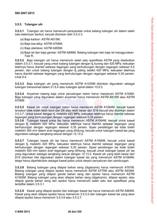 “HakCiptaBadanStandardisasiNasional,Copystandarinidibuatuntukpenayangandiwww.bsn.go.iddantidakuntukdikomersialkan”
SNI 2847:2013
© BSN 2013 26 dari 255
3.5.3 Tulangan ulir
3.5.3.1 Tulangan ulir harus memenuhi persyaratan untuk batang tulangan ulir dalam salah
satu ketentuan berikut, kecuali diizinkan oleh 3.5.3.3:
(a) Baja karbon: ASTM A615M;
(b) Baja low-alloy: ASTM A706M;
(c) Baja stainless: ASTM A955M;
(d) Baja rel dan baja gandar: ASTM A996M. Batang tulangan dari baja rel menggunakan
Tipe R.
3.5.3.2 Baja tulangan ulir harus memenuhi salah satu spesifikasi ASTM yang disebutkan
dalam 3.5.3.1, kecuali yang untuk batang tulangan dengan fy kurang dari 420 MPa, kekuatan
lelehnya harus diambil sebesar tegangan yang berhubungan dengan regangan sebesar 0,5
persen, dan untuk batang tulangan dengan fy paling sedikit 420 MPa, kekuatan lelehnya
harus diambil sebesar tegangan yang berhubungan dengan regangan sebesar 0,35 persen.
Lihat 9.4.
3.5.3.3 Baja tulangan ulir yang memenuhi ASTM A1035M diizinkan digunakan sebagai
tulangan transversal dalam 21.6.4 atau tulangan spiral dalam 10.9.3.
3.5.3.4 Anyaman batang baja untuk penulangan beton harus memenuhi ASTM A184M.
Baja tulangan yang digunakan dalam anyaman harus memenuhi ASTM A615M atau ASTM
A706M.
3.5.3.5 Kawat ulir untuk tulangan beton harus memenuhi ASTM A1064M, kecuali kawat
tersebut tidak boleh lebih kecil dari D6 atau lebih besar dari D16 kecuali jika diizinkan dalam
3.5.3.7. Untuk kawat dengan fy melebihi 420 MPa, kekuatan lelehnya harus diambil sebesar
tegangan yang berhubungan dengan regangan sebesar 0,35 persen.
3.5.3.6 Tulangan kawat polos las harus memenuhi ASTM A1064M, kecuali untuk kawat
dengan fy melebihi 420 MPa, kekuatan lelehnya harus diambil sebesar tegangan yang
berhubungan dengan regangan sebesar 0,35 persen. Spasi persilangan las tidak boleh
melebihi 300 mm dalam arah tegangan yang dihitung, kecuali untuk tulangan kawat las yang
digunakan sebagai sengkang sesuai dengan 12.13.2.
3.5.3.7 Tulangan kawat ulir las harus memenuhi ASTM A1064M, kecuali untuk kawat
dengan fy melebihi 420 MPa, kekuatan lelehnya harus diambil sebesar tegangan yang
berhubungan dengan regangan sebesar 0,35 persen. Spasi persilangan las tidak boleh
melebihi 400 mm dalam arah tegangan yang dihitung, kecuali untuk tulangan kawat ulir las
yang digunakan sebagai sengkang sesuai dengan 12.13.2. Kawat ulir yang lebih besar dari
D16 diizinkan bila digunakan dalam tulangan kawat las yang memenuhi ASTM A1064M,
tetapi harus diperlakukan sebagai kawat polos untuk desain penyaluran dan sambungan.
3.5.3.8 Batang tulangan yang dilapisi bahan seng (digalvanis) harus memenuhi A767M.
Batang tulangan yang dilapisi epoksi harus memenuhi ASTM A775M atau ASTM A934M.
Batang tulangan yang dilapisi ganda bahan seng dan epoksi harus memenuhi ASTM
A1055M. Batang tulangan yang akan dilapisi bahan seng (digalvanis), dilapisi epoksi, atau
dilapisi ganda bahan seng dan epoksi harus memenuhi salah satu dari spesifikasi yang
terdaftar dalam 3.5.3.1.
3.5.3.9 Kawat yang dilapisi epoksi dan tulangan kawat las harus memenuhi ASTM A884M.
Kawat yang akan dilapisi epoksi harus memenuhi 3.5.3.5 dan tulangan kawat las yang akan
dilapisi epoksi harus memenuhi 3.5.3.6 atau 3.5.3.7.
 