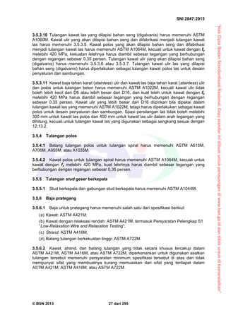 “HakCiptaBadanStandardisasiNasional,Copystandarinidibuatuntukpenayangandiwww.bsn.go.iddantidakuntukdikomersialkan”
SNI 2847:2013
© BSN 2013 27 dari 255
3.5.3.10 Tulangan kawat las yang dilapisi bahan seng (digalvanis) harus memenuhi ASTM
A1060M. Kawat ulir yang akan dilapisi bahan seng dan difabrikasi menjadi tulangan kawat
las harus memenuhi 3.5.3.5. Kawat polos yang akan dilapisi bahan seng dan difabrikasi
menjadi tulangan kawat las harus memenuhi ASTM A1064M, kecuali untuk kawat dengan fy
melebihi 420 MPa, kekuatan lelehnya harus diambil sebesar tegangan yang berhubungan
dengan regangan sebesar 0,35 persen. Tulangan kawat ulir yang akan dilapisi bahan seng
(digalvanis) harus memenuhi 3.5.3.6 atau 3.5.3.7. Tulangan kawat ulir las yang dilapisi
bahan seng (digalvanis) harus diperlakukan sebagai tulangan kawat polos las untuk desain
penyaluran dan sambungan.
3.5.3.11 Kawat baja tahan karat (stainless) ulir dan kawat las baja tahan karat (stainless) ulir
dan polos untuk tulangan beton harus memenuhi ASTM A1022M, kecuali kawat ulir tidak
boleh lebih kecil dari D6 atau lebih besar dari D16, dan kuat leleh untuk kawat dengan fy
melebihi 420 MPa harus diambil sebesar tegangan yang berhubungan dengan regangan
sebesar 0,35 persen. Kawat ulir yang lebih besar dari D16 diizinkan bila dipakai dalam
tulangan kawat las yang memenuhi ASTM A1022M, tetapi harus diperlakukan sebagai kawat
polos untuk desain penyaluran dan sambungan. Spasi persilangan las tidak boleh melebihi
300 mm untuk kawat las polos dan 400 mm untuk kawat las ulir dalam arah tegangan yang
dihitung, kecuali untuk tulangan kawat las yang digunakan sebagai sengkang sesuai dengan
12.13.2.
3.5.4 Tulangan polos
3.5.4.1 Batang tulangan polos untuk tulangan spiral harus memenuhi ASTM A615M,
A706M, A955M, atau A1035M.
3.5.4.2 Kawat polos untuk tulangan spiral harus memenuhi ASTM A1064M, kecuali untuk
kawat dengan fy melebihi 420 MPa, kuat lelehnya harus diambil sebesar tegangan yang
berhubungan dengan regangan sebesar 0,35 persen.
3.5.5 Tulangan stud geser berkepala
3.5.5.1 Stud berkepala dan gabungan stud berkepala harus memenuhi ASTM A1044M.
3.5.6 Baja prategang
3.5.6.1 Baja untuk prategang harus memenuhi salah satu dari spesifikasi berikut:
(a) Kawat: ASTM A421M;
(b) Kawat dengan relaksasi rendah: ASTM A421M, termasuk Persyaratan Pelengkap S1
“Low-Relaxation Wire and Relaxation Testing”;
(c) Strand: ASTM A416M;
(d) Batang tulangan berkekuatan tinggi: ASTM A722M.
3.5.6.2 Kawat, strand, dan batang tulangan yang tidak secara khusus tercakup dalam
ASTM A421M, ASTM A416M, atau ASTM A722M, diperkenankan untuk digunakan asalkan
tulangan tersebut memenuhi persyaratan minimum spesifikasi tersebut di atas dan tidak
mempunyai sifat yang membuatnya kurang memuaskan dari sifat yang terdapat dalam
ASTM A421M, ASTM A416M, atau ASTM A722M.
 