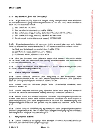 “HakCiptaBadanStandardisasiNasional,Copystandarinidibuatuntukpenayangandiwww.bsn.go.iddantidakuntukdikomersialkan”
SNI 2847:2013
© BSN 2013 28 dari 255
3.5.7 Baja struktural, pipa, atau tabung baja
3.5.7.1 Baja struktural yang digunakan dengan batang tulangan beton dalam komponen
struktur tekan komposit yang memenuhi persyaratan 10.13.7 atau 10.13.8 harus memenuhi
salah satu dari spesifikasi berikut:
(a) Baja karbon: ASTM A36M;
(b) Baja low-alloy berkekuatan tinggi: ASTM A242M;
(c) Baja berkekuatan tinggi, low alloy, Colombium-Vanadium: ASTM A572M;
(d) Baja berkekuatan tinggi, low-alloy, 345 MPa: ASTM A588M;
(e) Bentuk-bentuk struktural (structural shapes): ASTM A992M.
3.5.7.2 Pipa atau tabung baja untuk komponen struktur komposit tekan yang terdiri dari inti
beton berselubung baja sesuai persyaratan 10.13.6 harus memenuhi persyaratan berikut:
(a) Black steel, hot-dipped, zinc-coated: Mutu B ASTM A53M;
(b) Cold-formed, welded, seamless: ASTM A500M;
(c) Hot-formed, welded, seamless: ASTM A501.
3.5.8 Serat baja diskontinu untuk perkuatan beton harus dibentuk dan sesuai dengan
ASTM A820M. Serat baja mempunyai rasio panjang terhadap diameter tidak lebih kecil dari
50 dan tidak lebih besar dari 100.
3.5.9 Tulangan ulir berkepala harus memenuhi ASTM A970M termasuk Persyaratan Annex
A1 untuk Kelas Dimensi Kepala Kelas HA.
3.6 Material campuran tambahan
3.6.1 Material campuran tambahan untuk mengurangi air dan memodifikasi waktu
pengikatan harus memenuhi ASTM C494M. Material campuran tambahan untuk pemakaian
beton alir (flowing concrete) harus memenuhi ASTM C1017M.
3.6.2 Material campuran tambahan pengisi udara (air-entraining admixture) harus
memenuhi ASTM C260.
3.6.3 Material campuran tambahan yang digunakan dalam beton yang tidak memenuhi
3.6.1 dan 3.6.2 harus sudah mendapat persetujuan insinyur profesional bersertifikat.
3.6.4 Kalsium klorida atau material campuran tambahan yang mengandung klorida dari
sumber selain bawaan bahan dasar material campuran tambahan tidak boleh digunakan
pada beton prategang, pada beton dengan aluminium tertanam, atau pada beton yang dicor
dengan menggunakan cetakan baja galvanis yang turut serta dicor bersama. Lihat 4.3.1 dan
6.3.2.
3.6.5 Material campuran tambahan yang digunakan pada beton yang mengandung semen
ekspansif yang memenuhi ASTM C845 harus cocok dengan semen yang digunakan tersebut
dan menghasilkan pengaruh yang tidak merugikan.
3.7 Penyimpanan material
3.7.1 Material sementisius dan agregat harus disimpan sedemikian rupa untuk mencegah
kerusakan, atau intrusi material yang mengganggu.
 