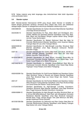“HakCiptaBadanStandardisasiNasional,Copystandarinidibuatuntukpenayangandiwww.bsn.go.iddantidakuntukdikomersialkan”
SNI 2847:2013
© BSN 2013 29 dari 255
3.7.2 Setiap material yang telah terganggu atau terkontaminasi tidak boleh digunakan
untuk pembuatan beton.
3.8 Standar rujukan
3.8.1 Standar-standar Internasional ASTM yang dirujuk dalam Standar ini terdaftar di
bawah dengan penamaan serialnya, termasuk tahun adopsi atau revisi, dan dideklarasi
sebagai bagian Standar ini sebagaimana seluruhnya ditetapkan sebelumnya di sini:
A36/A36M-08 Standard Specification for Carbon Structural Steel [Standar Spesifikasi
untuk Baja Struktural Karbon]
A53/A53M-10 Standard Specification for Pipe, Steel, Black and Hot-Dipped, Zinc-
Coated, Welded and Seamless [Standar Spesifikasi untuk Pipa, Baja,
Baja, Black and Hot-Dipped, Dengan Lapisan Bahan Seng, Dengan
Las dan Tanpa Sambungan]
A184/184M-06 Standard Specification for Welded Deformed Steel Bar Mats for
Concrete Reinforcement [Standar Spesifikasi untuk Anyaman Batang
Tulangan Baja Ulir Las untuk Tulangan Beton]
A242/242M-04 Standard Specification for High-Strength Low-Alloy Structural Steel
(2009) [Standar Spesifikasi untuk Baja Struktural Campuran Rendah
Kekuatan Tinggi]
A307-10 Standard Specification for Carbon Steel Bolts and Studs, 60,000 psi
Tensile Strength [Standar Spesifikasi untuk Baut dan Stud Baja
Karbon, Kekuatan Tarik 420 MPa]
A416/A416M-10 Standard Specification for Steel Strand, Uncoated Seven-Wire for
Prestressed Concrete [Standar Spesifikasi untuk Strand Baja, Tujuh
Kawat Tanpa Pelapis untuk Beton Prategang]
A421/A421M-10 Standard Specification for Uncoated Stress-Relieved Steel Wire for
Prestressed Concrete [Standar Spesifikasi untuk Kawat Baja Bebas
Tegangan Tanpa Pelapis untuk Beton Prategang]
A500/A500M-10a Standard Specification for Cold-Formed Welded and Seamless Carbon
Steel Structural Tubing in Rounds and Shapes [Standar Spesifikasi
untuk Pipa Struktural Baja Las Canai Dingin dan Karbon Tanpa
Sambungan]
A501-07 Standard Specification for Hot-Formed Welded and Seamless Carbon
Steel Structural Tubing [Standar Spesifikasi untuk Pipa Struktural Baja
Las Canai Panas dan Karbon Tanpa Sambungan]
A 572/A572M-07 Standard Specification for High-Strength Low-Alloy Columbium-
Vanadium Structural Steel [Standar Spesifikasi untuk Baja Struktural
Mutu Tinggi Campuran Rendah Columbium–Vanadium]
A588/A588M-10 Standard Specification for High-Strength Low-Alloy Structural Steel, up
to 50 ksi [345 MPa] Minimum Yield Point, with Atmospheric Corrosion
Resistance [Standar Spesifikasi untuk Baja Struktural Campuran
Rendah Mutu Tinggi, sampai dengan Titik Leleh Minimum 345 MPa,
dengan Ketahanan Korosi Atmosfir]
A615/A615M-09b Standard Specification for Deformed and Plain Carbon Steel Bars for
Concrete Reinforcement [Standar Spesifikasi untuk Batang Tulangan
Baja Karbon Ulir untuk Tulangan Beton]
 