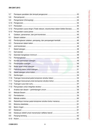 “HakCiptaBadanStandardisasiNasional,Copystandarinidibuatuntukpenayangandiwww.bsn.go.iddantidakuntukdikomersialkan”
SNI 2847:2013
© BSN 2013 ii
5.7  Persiapan peralatan dan tempat pengecoran ............................................................. 43 
5.8  Pencampuran.............................................................................................................. 43 
5.9  Pengantaran (Conveying) ........................................................................................... 44 
5.10  Pengecoran................................................................................................................. 44 
5.11  Perawatan................................................................................................................... 44 
5.12  Persyaratan cuaca dingin (Tidak relevan, dicantumkan dalam Daftar Deviasi).......... 45 
5.13  Persyaratan cuaca panas ........................................................................................... 45 
6  Cetakan, penanaman, dan joint konstruksi................................................................. 45 
6.1  Desain cetakan ........................................................................................................... 45 
6.2  Pembongkaran cetakan, penopang, dan penopangan kembali.................................. 46 
6.3  Penanaman dalam beton............................................................................................ 46 
6.4  Joint konstruksi ........................................................................................................... 48 
7  Detail tulangan ............................................................................................................ 48 
7.1  Kait standar................................................................................................................. 48 
7.2  Diameter bengkokan minimum ................................................................................... 48 
7.3  Pembengkokan ........................................................................................................... 49 
7.4  Kondisi permukaan tulangan....................................................................................... 49 
7.5  Penempatan tulangan................................................................................................. 49 
7.6  Batas spasi untuk tulangan......................................................................................... 50 
7.7  Pelindung beton untuk tulangan.................................................................................. 51 
7.8  Detail tulangan untuk kolom........................................................................................ 53 
7.9  Sambungan................................................................................................................. 54 
7.10  Tulangan transversal pada komponen struktur tekan ................................................. 54 
7.11  Tulangan transversal untuk komponen struktur lentur ................................................ 56 
7.12  Tulangan susut dan suhu............................................................................................ 57 
7.13  Persyaratan untuk integritas struktur .......................................................................... 58 
8  Analisis dan desain – pertimbangan umum ................................................................ 59 
8.1  Metoda Desain............................................................................................................ 59 
8.2  Pembebanan............................................................................................................... 59 
8.3  Metode analisis ........................................................................................................... 60 
8.4  Redistribusi momen pada komponen struktur lentur menerus.................................... 61 
8.5  Modulus elastisitas...................................................................................................... 61 
8.6  Beton ringan................................................................................................................ 61 
8.7  Kekakuan .................................................................................................................... 61 
8.8  Kekakuan efektif untuk menentukan defleksi lateral ................................................... 61 
8.9  Panjang bentang......................................................................................................... 62 
8.10  Kolom.......................................................................................................................... 62 
 