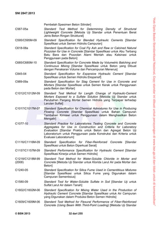 “HakCiptaBadanStandardisasiNasional,Copystandarinidibuatuntukpenayangandiwww.bsn.go.iddantidakuntukdikomersialkan”
SNI 2847:2013
© BSN 2013 32 dari 255
Pembelah Spesimen Beton Silinder]
C567-05a Standard Test Method for Determining Density of Structural
Lightweight Concrete [Metoda Uji Standar untuk Penentuan Berat
Jenis Beton Ringan Struktural]
C595/C595M-09 Standard Specification for Blended Hydraulic Cements [Standar
Spesifikasi untuk Semen Hidrolis Campuran]
C618-08a Standard Specification for Coal Fly Ash and Raw or Calcined Natural
Pozzolan for Use in Concrete [Standar Spesifikasi untuk Abu Terbang
Batu Bara dan Pozzolan Alami Mentah atau Kalsinasi untuk
Penggunaan pada Beton]
C685/C685M-10 Standard Specification for Concrete Made by Volumetric Batching and
Continuous Mixing [Standar Spesifikasi untuk Beton yang Dibuat
dengan Penakaran Volume dan Pencampuran Menerus]
C845-04 Standard Specification for Expansive Hydraulic Cement [Standar
Spesifikasi untuk Semen Hidrolis Ekspansif]
C989-09a Standard Specification for Slag Cement for Use in Concrete and
Mortars [Standar Spesifikasi untuk Semen Kerak untuk Penggunaan
pada Beton dan Mortar]
C1012/C1012M-09 Standard Test Method for Length Change of Hydraulic-Cement
Mortars Exposed to a Sulfate Solution [Metoda Uji Standar untuk
Perubahan Panjang Mortar Semen Hidrolis yang Terpapar terhadap
Larutan Sulfat]
C1017/C1017M-07 Standard Specification for Chemical Admixtures for Use in Producing
Flowing Concrete [Standar Spesifikasi untuk Bahan Campuran
Tambahan Kimiawi untuk Penggunaan dalam Menghasilkan Beton
Mengalir]
C1077-10 Standard Practice for Laboratories Testing Concrete and Concrete
Aggregates for Use in Construction and Criteria for Laboratory
Evaluation [Standar Praktis untuk Beton dan Agregat Beton Uji
Laboratorium untuk Penggunaan pada Konstruksi dan Kriteria untuk
Evaluasi Laboratorium]
C1116/C1116M-09 Standard Specification for Fiber-Reinforced Concrete [Standar
Spesifikasi untuk Beton Diperkuat Serat]
C1157/C1157M-09 Standard Performance Specification for Hydraulic Cement [Standar
Spesifikasi Kinerja untuk Semen Hidrolis]
C1218/C1218M-99 Standard Test Method for Water-Soluble Chloride in Mortar and
(2008) Concrete [Metoda Uji Standar untuk Klorida Larut Air pada Mortar dan
Beton]
C1240-05 Standard Specification for Silica Fume Used in Cementitious Mixtures
[Standar Spesifikasi untuk Silica Fume yang Digunakan dalam
Campuran Sementisius]
C1580-09 Standard Test for Water-Soluble Sulfate in Soil [Standar Uji untuk
Sulfat Larut Air dalam Tanah]
C1602/C1602M-06 Standard Specification for Mixing Water Used in the Production of
Hydraulic Cement Concrete [Standar Spesifikasi untuk Air Campuran
yang Digunakan dalam Produksi Beton Semen Hidrolis]
C1609/C1609M-06 Standard Test Method for Flexural Performance of Fiber-Reinforced
Concrete (Using Beam With Third-Point Loading) [Metoda Uji Standar
 