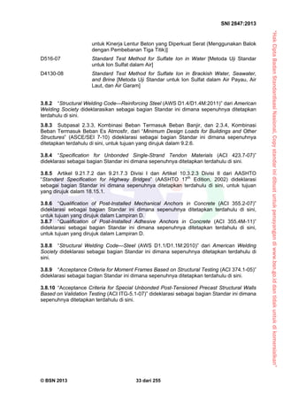 “HakCiptaBadanStandardisasiNasional,Copystandarinidibuatuntukpenayangandiwww.bsn.go.iddantidakuntukdikomersialkan”
SNI 2847:2013
© BSN 2013 33 dari 255
untuk Kinerja Lentur Beton yang Diperkuat Serat (Menggunakan Balok
dengan Pembebanan Tiga Titik)]
D516-07 Standard Test Method for Sulfate Ion in Water [Metoda Uji Standar
untuk Ion Sulfat dalam Air]
D4130-08 Standard Test Method for Sulfate Ion in Brackish Water, Seawater,
and Brine [Metoda Uji Standar untuk Ion Sulfat dalam Air Payau, Air
Laut, dan Air Garam]
3.8.2 “Structural Welding Code—Reinforcing Steel (AWS D1.4/D1.4M:2011)” dari American
Welding Society dideklarasikan sebagai bagian Standar ini dimana sepenuhnya ditetapkan
terdahulu di sini.
3.8.3 Subpasal 2.3.3, Kombinasi Beban Termasuk Beban Banjir, dan 2.3.4, Kombinasi
Beban Termasuk Beban Es Atmosfir, dari “Minimum Design Loads for Buildings and Other
Structures” (ASCE/SEI 7-10) dideklarasi sebagai bagian Standar ini dimana sepenuhnya
ditetapkan terdahulu di sini, untuk tujuan yang dirujuk dalam 9.2.6.
3.8.4 “Specification for Unbonded Single-Strand Tendon Materials (ACI 423.7-07)”
dideklarasi sebagai bagian Standar ini dimana sepenuhnya ditetapkan terdahulu di sini.
3.8.5 Artikel 9.21.7.2 dan 9.21.7.3 Divisi I dan Artikel 10.3.2.3 Divisi II dari AASHTO
“Standard Specification for Highway Bridges” (AASHTO 17th
Edition, 2002) dideklarasi
sebagai bagian Standar ini dimana sepenuhnya ditetapkan terdahulu di sini, untuk tujuan
yang dirujuk dalam 18.15.1.
3.8.6 “Qualification of Post-Installed Mechanical Anchors in Concrete (ACI 355.2-07)”
dideklarasi sebagai bagian Standar ini dimana sepenuhnya ditetapkan terdahulu di sini,
untuk tujuan yang dirujuk dalam Lampiran D.
3.8.7 “Qualification of Post-Installed Adhesive Anchors in Concrete (ACI 355.4M-11)”
dideklarasi sebagai bagian Standar ini dimana sepenuhnya ditetapkan terdahulu di sini,
untuk tujuan yang dirujuk dalam Lampiran D.
3.8.8 “Structural Welding Code—Steel (AWS D1.1/D1.1M:2010)” dari American Welding
Society dideklarasi sebagai bagian Standar ini dimana sepenuhnya ditetapkan terdahulu di
sini.
3.8.9 “Acceptance Criteria for Moment Frames Based on Structural Testing (ACI 374.1-05)”
dideklarasi sebagai bagian Standar ini dimana sepenuhnya ditetapkan terdahulu di sini.
3.8.10 “Acceptance Criteria for Special Unbonded Post-Tensioned Precast Structural Walls
Based on Validation Testing (ACI ITG-5.1-07)” dideklarasi sebagai bagian Standar ini dimana
sepenuhnya ditetapkan terdahulu di sini.
 