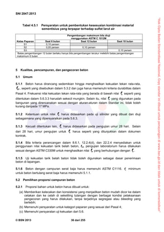 “HakCiptaBadanStandardisasiNasional,Copystandarinidibuatuntukpenayangandiwww.bsn.go.iddantidakuntukdikomersialkan”
SNI 2847:2013
© BSN 2013 36 dari 255
Tabel 4.5.1 Persyaratan untuk pembentukan kesesuaian kombinasi material
sementisius yang terpapar terhadap sulfat larut air
Kelas Paparan
Pengembangan maksimum bila diuji
menggunakan ASTM C 1012M
Saat 6 bulan Saat 12 bulan Saat 18 bulan
S1 0,10 persen
S2 0,05 persen 0,10 persen
S3 0,10 persen
*
Batas pengembangan 12 bulan berlaku hanya bila pengembangan terukur melebihi batas pengembangan
maksimum 6 bulan
5 Kualitas, pencampuran, dan pengecoran beton
5.1 Umum
5.1.1 Beton harus dirancang sedemikian hingga menghasilkan kekuatan tekan rata-rata,
crf , seperti yang disebutkan dalam 5.3.2 dan juga harus memenuhi kriteria durabilitas dalam
Pasal 4. Frekuensi nilai kekuatan tekan rata-rata yang berada di bawah nilai cf seperti yang
ditentukan dalam 5.6.3.3 haruslah sekecil mungkin. Selain itu, nilai cf yang digunakan pada
bangunan yang direncanakan sesuai dengan aturan-aturan dalam Standar ini, tidak boleh
kurang daripada 17 MPa.
5.1.2 Ketentuan untuk nilai cf harus didasarkan pada uji silinder yang dibuat dan diuji
sebagaimana yang dipersyaratkan pada 5.6.3.
5.1.3 Kecuali ditentukan lain, cf harus didasarkan pada pengujian umur 28 hari. Selain
dari 28 hari, umur pengujian untuk cf harus seperti yang ditunjukkan dalam dokumen
kontrak.
5.1.4 Bila kriteria perancangan dalam 8.6.1, 12.2.4(d), dan 22.2.4 menyediakan untuk
penggunaan nilai kekuatan tarik belah beton, fct, pengujian laboratorium harus dilakukan
sesuai dengan ASTM C330M untuk menghasilkan nilai ct
f yang berhubungan dengan cf.
5.1.5 Uji kekuatan tarik belah beton tidak boleh digunakan sebagai dasar penerimaan
beton di lapangan.
5.1.6 Beton dengan campuran serat baja harus memenuhi ASTM C1116. cf minimum
untuk beton bertulang serat baja harus memenuhi 5.1.1.
5.2 Pemilihan proporsi campuran beton
5.2.1 Proporsi bahan untuk beton harus dibuat untuk:
(a) Memberikan kelecakan dan konsistensi yang menjadikan beton mudah dicor ke dalam
cetakan dan ke celah di sekeliling tulangan dengan berbagai kondisi pelaksanaan
pengecoran yang harus dilakukan, tanpa terjadinya segregasi atau bleeding yang
berlebih;
(b) Memenuhi persyaratan untuk kategori paparan yang sesuai dari Pasal 4;
(c) Memenuhi persyaratan uji kekuatan dari 5.6.
 