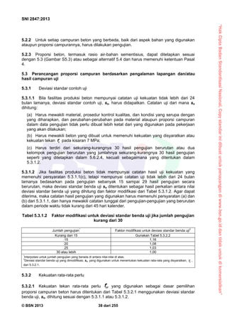 “HakCiptaBadanStandardisasiNasional,Copystandarinidibuatuntukpenayangandiwww.bsn.go.iddantidakuntukdikomersialkan”
SNI 2847:2013
© BSN 2013 38 dari 255
5.2.2 Untuk setiap campuran beton yang berbeda, baik dari aspek bahan yang digunakan
ataupun proporsi campurannya, harus dilakukan pengujian.
5.2.3 Proporsi beton, termasuk rasio air-bahan sementisius, dapat ditetapkan sesuai
dengan 5.3 (Gambar S5.3) atau sebagai alternatif 5.4 dan harus memenuhi ketentuan Pasal
4.
5.3 Perancangan proporsi campuran berdasarkan pengalaman lapangan dan/atau
hasil campuran uji
5.3.1 Deviasi standar contoh uji
5.3.1.1 Bila fasilitas produksi beton mempunyai catatan uji kekuatan tidak lebih dari 24
bulan lamanya, deviasi standar contoh uji, ss, harus didapatkan. Catatan uji dari mana ss
dihitung:
(a) Harus mewakili material, prosedur kontrol kualitas, dan kondisi yang serupa dengan
yang diharapkan, dan perubahan-perubahan pada material ataupun proporsi campuran
dalam data pengujian tidak perlu dibuat lebih ketat dari yang digunakan pada pekerjaan
yang akan dilakukan;
(b) Harus mewakili beton yang dibuat untuk memenuhi kekuatan yang disyaratkan atau
kekuatan tekan cf pada kisaran 7 MPa;
(c) Harus terdiri dari sekurang-kurangnya 30 hasil pengujian berurutan atau dua
kelompok pengujian berurutan yang jumlahnya sekurang-kurangnya 30 hasil pengujian
seperti yang ditetapkan dalam 5.6.2.4, kecuali sebagaimana yang ditentukan dalam
5.3.1.2.
5.3.1.2 Jika fasilitas produksi beton tidak mempunyai catatan hasil uji kekuatan yang
memenuhi persyaratan 5.3.1.1(c), tetapi mempunyai catatan uji tidak lebih dari 24 bulan
lamanya bedasarkan pada pengujian sebanyak 15 sampai 29 hasil pengujian secara
berurutan, maka deviasi standar benda uji ss ditentukan sebagai hasil perkalian antara nilai
deviasi standar benda uji yang dihitung dan faktor modifikasi dari Tabel 5.3.1.2. Agar dapat
diterima, maka catatan hasil pengujian yang digunakan harus memenuhi persyaratan (a) dan
(b) dari 5.3.1.1, dan hanya mewakili catatan tunggal dari pengujian-pengujian yang berurutan
dalam periode waktu tidak kurang dari 45 hari kalender.
Tabel 5.3.1.2 Faktor modifikasi untuk deviasi standar benda uji jika jumlah pengujian
kurang dari 30
Jumlah pengujian
*
Faktor modifikasi untuk deviasi standar benda uji
†
Kurang dari 15 Gunakan Tabel 5.3.2.2
15 1,16
20 1,08
25 1,03
30 atau lebih 1,00
*
Interpolasi untuk jumlah pengujian yang berada di antara nilai-nilai di atas.
†
Deviasi standar benda uji yang dimodifikasi, ss, yang digunakan untuk menentukan kekuatan rata-rata yang disyaratkan, crf ,
dari 5.3.2.1.
5.3.2 Kekuatan rata-rata perlu
5.3.2.1 Kekuatan tekan rata-rata perlu crf yang digunakan sebagai dasar pemilihan
proporsi campuran beton harus ditentukan dari Tabel 5.3.2.1 menggunakan deviasi standar
benda uji, ss, dihitung sesuai dengan 5.3.1.1 atau 5.3.1.2.
 