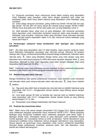 “HakCiptaBadanStandardisasiNasional,Copystandarinidibuatuntukpenayangandiwww.bsn.go.iddantidakuntukdikomersialkan”
SNI 2847:2013
© BSN 2013 40 dari 255
(c) Campuran percobaan harus mempunyai slump dalam rentang yang disyaratkan
untuk Pekerjaan yang diusulkan; untuk beton dengan tambahan buih udara (air
entrained), kadar udara harus dalam toleransi yang disyaratkan untuk Pekerjaan yang
diusulkan;
(d) Untuk setiap campuran percobaan, paling sedikit dua silinder 150 kali 300 mm atau
tiga silinder 100 kali 200 mm harus dibuat dan dirawat sesuai dengan ASTM C192M.
Silinder harus diuji pada umur 28 hari atau pada umur uji yang ditetapkan untuk cf  ;
(e) Hasil kekuatan tekan, pada umur uji yang ditetapkan, dari campuran percobaan
harus digunakan untuk menentukan komposisi campuran beton yang diusulkan untuk
Pekerjaan yang diusulkan. Campuran beton yang diusulkan harus mencapai kekuatan
tekan rata-rata seperti disyaratkan dalam 5.3.2 dan memenuhi kriteria keawetan yang
sesuai dari Pasal 4.
5.4 Perancangan campuran tanpa berdasarkan data lapangan atau campuran
percobaan
5.4.1 Jika data yang disyaratkan oleh 5.3 tidak tersedia, maka proporsi campuran beton
harus ditentukan berdasarkan percobaan atau informasi lainnya, bilamana hal tersebut
disetujui oleh insinyur profesional bersertifikat (licensed design professional). Kekuatan tekan
rata-rata perlu, crf , beton yang dihasilkan dengan bahan yang mirip dengan yang akan
digunakan harus sekurang-kurangnya 8,3 MPa lebih besar daripada kekuatan tekan cf yang
disyaratkan. Alternatif ini tidak boleh digunakan untuk beton dengan kekuatan tekan yang
disyaratkan lebih besar dari 35 MPa.
5.4.2 Campuran beton yang dirancang menurut subpasal ini harus memenuhi persyaratan
keawetan pada Pasal 4 dan kriteria pengujian kekuatan tekan dari 5.6.
5.5 Reduksi kekuatan tekan rata-rata
Dengan tersedianya data selama pelaksanaan konstruksi, maka diizinkan untuk mereduksi
nilai kekuatan tekan perlu dimana kekuatan beton rata-rata perlu, crf , tetap harus melebihi
cf, asalkan:
(a) Tiga puluh atau lebih hasil uji tersedia dan rata-rata hasil uji melebihi ketentuan yang
disyaratkan oleh 5.3.2.1, menggunakan deviasi standar yang dihitung sesuai dengan
5.3.1.1; atau
(b) Lima belas sampai 29 hasil uji tersedia dan rata-rata hasil uji melebihi ketentuan
yang disyaratkan oleh 5.3.2.1 menggunakan deviasi standar benda uji yang dihitung
sesuai dengan 5.3.1.2; dan
(c) Persyaratan untuk kategori keterbukaan dari Pasal 4 dipenuhi.
5.6 Evaluasi dan penerimaan beton
5.6.1 Beton harus diuji sesuai dengan persyaratan 5.6.2 hingga 5.6.5. Agensi pengujian
yang melakukan pengujian penerimaan harus memenuhi ASTM C1077. Teknisi pengujian
lapangan yang mempunyai kualifikasi harus melakukan pengujian pada beton segar di
lapangan tempat kerja, menyiapkan benda uji yang diperlukan untuk perawatan sesuai
kondisi lapangan, dan menyiapkan benda uji untuk uji kekuatan. Teknisi laboratorium yang
mempunyai kualifikasi harus melakukan semua pengujian laboratorium yang disyaratkan.
Semua laporan uji penerimaan harus disediakan untuk insinyur profesional bersertifikat
(licensed design professional), kontraktor, produsen beton, dan, bila diperlukan, untuk
pemilik dan instansi tata bangunan.
 