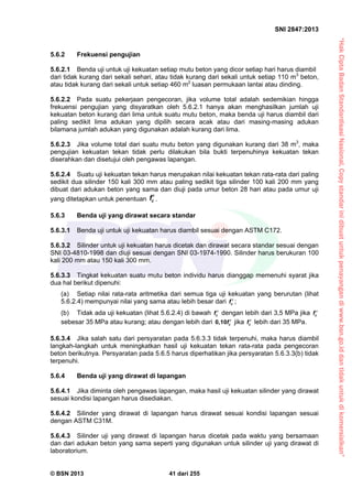 “HakCiptaBadanStandardisasiNasional,Copystandarinidibuatuntukpenayangandiwww.bsn.go.iddantidakuntukdikomersialkan”
SNI 2847:2013
© BSN 2013 41 dari 255
5.6.2 Frekuensi pengujian
5.6.2.1 Benda uji untuk uji kekuatan setiap mutu beton yang dicor setiap hari harus diambil
dari tidak kurang dari sekali sehari, atau tidak kurang dari sekali untuk setiap 110 m3
beton,
atau tidak kurang dari sekali untuk setiap 460 m2
luasan permukaan lantai atau dinding.
5.6.2.2 Pada suatu pekerjaan pengecoran, jika volume total adalah sedemikian hingga
frekuensi pengujian yang disyaratkan oleh 5.6.2.1 hanya akan menghasilkan jumlah uji
kekuatan beton kurang dari lima untuk suatu mutu beton, maka benda uji harus diambil dari
paling sedikit lima adukan yang dipilih secara acak atau dari masing-masing adukan
bilamana jumlah adukan yang digunakan adalah kurang dari lima.
5.6.2.3 Jika volume total dari suatu mutu beton yang digunakan kurang dari 38 m3
, maka
pengujian kekuatan tekan tidak perlu dilakukan bila bukti terpenuhinya kekuatan tekan
diserahkan dan disetujui oleh pengawas lapangan.
5.6.2.4 Suatu uji kekuatan tekan harus merupakan nilai kekuatan tekan rata-rata dari paling
sedikit dua silinder 150 kali 300 mm atau paling sedikit tiga silinder 100 kali 200 mm yang
dibuat dari adukan beton yang sama dan diuji pada umur beton 28 hari atau pada umur uji
yang ditetapkan untuk penentuan cf.
5.6.3 Benda uji yang dirawat secara standar
5.6.3.1 Benda uji untuk uji kekuatan harus diambil sesuai dengan ASTM C172.
5.6.3.2 Silinder untuk uji kekuatan harus dicetak dan dirawat secara standar sesuai dengan
SNI 03-4810-1998 dan diuji sesuai dengan SNI 03-1974-1990. Silinder harus berukuran 100
kali 200 mm atau 150 kali 300 mm.
5.6.3.3 Tingkat kekuatan suatu mutu beton individu harus dianggap memenuhi syarat jika
dua hal berikut dipenuhi:
(a) Setiap nilai rata-rata aritmetika dari semua tiga uji kekuatan yang berurutan (lihat
5.6.2.4) mempunyai nilai yang sama atau lebih besar dari cf  ;
(b) Tidak ada uji kekuatan (lihat 5.6.2.4) di bawah cf  dengan lebih dari 3,5 MPa jika cf 
sebesar 35 MPa atau kurang; atau dengan lebih dari 0,10 cf  jika cf  lebih dari 35 MPa.
5.6.3.4 Jika salah satu dari persyaratan pada 5.6.3.3 tidak terpenuhi, maka harus diambil
langkah-langkah untuk meningkatkan hasil uji kekuatan tekan rata-rata pada pengecoran
beton berikutnya. Persyaratan pada 5.6.5 harus diperhatikan jika persyaratan 5.6.3.3(b) tidak
terpenuhi.
5.6.4 Benda uji yang dirawat di lapangan
5.6.4.1 Jika diminta oleh pengawas lapangan, maka hasil uji kekuatan silinder yang dirawat
sesuai kondisi lapangan harus disediakan.
5.6.4.2 Silinder yang dirawat di lapangan harus dirawat sesuai kondisi lapangan sesuai
dengan ASTM C31M.
5.6.4.3 Silinder uji yang dirawat di lapangan harus dicetak pada waktu yang bersamaan
dan dari adukan beton yang sama seperti yang digunakan untuk silinder uji yang dirawat di
laboratorium.
 