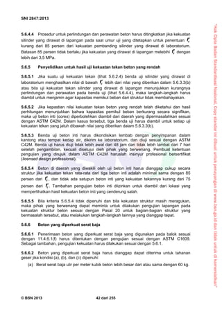 “HakCiptaBadanStandardisasiNasional,Copystandarinidibuatuntukpenayangandiwww.bsn.go.iddantidakuntukdikomersialkan”
SNI 2847:2013
© BSN 2013 42 dari 255
5.6.4.4 Prosedur untuk perlindungan dan perawatan beton harus ditingkatkan jika kekuatan
silinder yang dirawat di lapangan pada saat umur uji yang ditetapkan untuk penentuan cf
kurang dari 85 persen dari kekuatan pembanding silinder yang dirawat di laboratorium.
Batasan 85 persen tidak berlaku jika kekuatan yang dirawat di lapangan melebihi cf dengan
lebih dari 3,5 MPa.
5.6.5 Penyelidikan untuk hasil uji kekuatan tekan beton yang rendah
5.6.5.1 Jika suatu uji kekuatan tekan (lihat 5.6.2.4) benda uji silinder yang dirawat di
laboratorium menghasilkan nilai di bawah cf lebih dari nilai yang diberikan dalam 5.6.3.3(b)
atau bila uji kekuatan tekan silinder yang dirawat di lapangan menunjukkan kurangnya
perlindungan dan perawatan pada benda uji (lihat 5.6.4.4), maka langkah-langkah harus
diambil untuk menjamin agar kapasitas memikul beban dari struktur tidak membahayakan.
5.6.5.2 Jika kepastian nilai kekuatan tekan beton yang rendah telah diketahui dan hasil
perhitungan menunjukkan bahwa kapasitas pemikul beban berkurang secara signifikan,
maka uji beton inti (cores) diperbolehkan diambil dari daerah yang dipermasalahkan sesuai
dengan ASTM C42M. Dalam kasus tersebut, tiga benda uji harus diambil untuk setiap uji
kekuatan tekan yang jatuh dibawah nilai yang diberikan dalam 5.6.3.3(b).
5.6.5.3 Benda uji beton inti harus dikondisikan lembab dengan penyimpanan dalam
kantong atau tempat kedap air, dikirim ke laboratorium, dan diuji sesuai dengan ASTM
C42M. Benda uji harus diuji tidak lebih awal dari 48 jam dan tidak lebih lambat dari 7 hari
setelah pengambilan, kecuali disetujui oleh pihak yang berwenang. Pembuat ketentuan
pengujian yang dirujuk dalam ASTM C42M haruslah insinyur profesional bersertifikat
(licensed design professional).
5.6.5.4 Beton di daerah yang diwakili oleh uji beton inti harus dianggap cukup secara
struktur jika kekuatan tekan rata-rata dari tiga beton inti adalah minimal sama dengan 85
persen dari cf, dan tidak ada satupun beton inti yang kekuatan tekannya kurang dari 75
persen dari cf. Tambahan pengujian beton inti diizinkan untuk diambil dari lokasi yang
memperlihatkan hasil kekuatan beton inti yang cenderung salah.
5.6.5.5 Bila kriteria 5.6.5.4 tidak dipenuhi dan bila kekuatan struktur masih meragukan,
maka pihak yang berwenang dapat meminta untuk dilakukan pengujian lapangan pada
kekuatan struktur beton sesuai dengan Pasal 20 untuk bagian-bagian struktur yang
bermasalah tersebut, atau melakukan langkah-langkah lainnya yang dianggap tepat.
5.6.6 Beton yang diperkuat serat baja
5.6.6.1 Penerimaan beton yang diperkuat serat baja yang digunakan pada balok sesuai
dengan 11.4.6.1(f) harus ditentukan dengan pengujian sesuai dengan ASTM C1609.
Sebagai tambahan, pengujian kekuatan harus dilakukan sesuai dengan 5.6.1.
5.6.6.2 Beton yang diperkuat serat baja harus dianggap dapat diterima untuk tahanan
geser jika kondisi (a), (b), dan (c) dipenuhi:
(a) Berat serat baja ulir per meter kubik beton lebih besar dari atau sama dengan 60 kg.
 