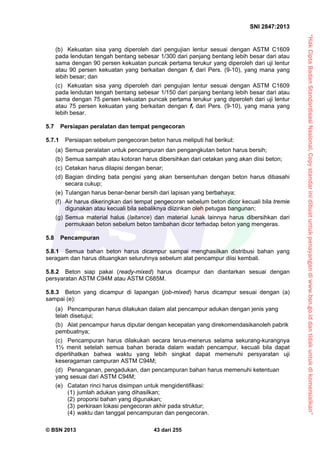 “HakCiptaBadanStandardisasiNasional,Copystandarinidibuatuntukpenayangandiwww.bsn.go.iddantidakuntukdikomersialkan”
SNI 2847:2013
© BSN 2013 43 dari 255
(b) Kekuatan sisa yang diperoleh dari pengujian lentur sesuai dengan ASTM C1609
pada lendutan tengah bentang sebesar 1/300 dari panjang bentang lebih besar dari atau
sama dengan 90 persen kekuatan puncak pertama terukur yang diperoleh dari uji lentur
atau 90 persen kekuatan yang berkaitan dengan fr dari Pers. (9-10), yang mana yang
lebih besar; dan
(c) Kekuatan sisa yang diperoleh dari pengujian lentur sesuai dengan ASTM C1609
pada lendutan tengah bentang sebesar 1/150 dari panjang bentang lebih besar dari atau
sama dengan 75 persen kekuatan puncak pertama terukur yang diperoleh dari uji lentur
atau 75 persen kekuatan yang berkaitan dengan fr dari Pers. (9-10), yang mana yang
lebih besar.
5.7 Persiapan peralatan dan tempat pengecoran
5.7.1 Persiapan sebelum pengecoran beton harus meliputi hal berikut:
(a) Semua peralatan untuk pencampuran dan pengangkutan beton harus bersih;
(b) Semua sampah atau kotoran harus dibersihkan dari cetakan yang akan diisi beton;
(c) Cetakan harus dilapisi dengan benar;
(d) Bagian dinding bata pengisi yang akan bersentuhan dengan beton harus dibasahi
secara cukup;
(e) Tulangan harus benar-benar bersih dari lapisan yang berbahaya;
(f) Air harus dikeringkan dari tempat pengecoran sebelum beton dicor kecuali bila tremie
digunakan atau kecuali bila sebaliknya diizinkan oleh petugas bangunan;
(g) Semua material halus (laitance) dan material lunak lainnya harus dibersihkan dari
permukaan beton sebelum beton tambahan dicor terhadap beton yang mengeras.
5.8 Pencampuran
5.8.1 Semua bahan beton harus dicampur sampai menghasilkan distribusi bahan yang
seragam dan harus dituangkan seluruhnya sebelum alat pencampur diisi kembali.
5.8.2 Beton siap pakai (ready-mixed) harus dicampur dan diantarkan sesuai dengan
persyaratan ASTM C94M atau ASTM C685M.
5.8.3 Beton yang dicampur di lapangan (job-mixed) harus dicampur sesuai dengan (a)
sampai (e):
(a) Pencampuran harus dilakukan dalam alat pencampur adukan dengan jenis yang
telah disetujui;
(b) Alat pencampur harus diputar dengan kecepatan yang direkomendasikanoleh pabrik
pembuatnya;
(c) Pencampuran harus dilakukan secara terus-menerus selama sekurang-kurangnya
1½ menit setelah semua bahan berada dalam wadah pencampur, kecuali bila dapat
diperlihatkan bahwa waktu yang lebih singkat dapat memenuhi persyaratan uji
keseragaman campuran ASTM C94M;
(d) Penanganan, pengadukan, dan pencampuran bahan harus memenuhi ketentuan
yang sesuai dari ASTM C94M;
(e) Catatan rinci harus disimpan untuk mengidentifikasi:
(1) jumlah adukan yang dihasilkan;
(2) proporsi bahan yang digunakan;
(3) perkiraan lokasi pengecoran akhir pada struktur;
(4) waktu dan tanggal pencampuran dan pengecoran.
 
