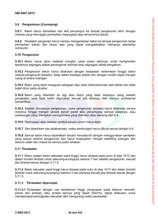 “HakCiptaBadanStandardisasiNasional,Copystandarinidibuatuntukpenayangandiwww.bsn.go.iddantidakuntukdikomersialkan”
SNI 2847:2013
© BSN 2013 44 dari 255
5.9 Pengantaran (Conveying)
5.9.1 Beton harus diantarkan dari alat pencampur ke tempat pengecoran akhir dengan
metoda yang mencegah pemisahan (segregasi) atau tercecernya bahan.
5.9.2 Peralatan pengantar harus mampu mengantarkan beton ke tempat pengecoran tanpa
pemisahan bahan dan tanpa sela yang dapat mengakibatkan hilangnya plastisitas
campuran.
5.10 Pengecoran
5.10.1 Beton harus dicor sedekat mungkin pada posisi akhirnya untuk menghindari
terjadinya segregasi akibat penanganan kembali atau segregasi akibat pengaliran.
5.10.2 Pengecoran beton harus dilakukan dengan kecepatan sedemikian hingga beton
selama pengecoran tersebut, tetap dalam keadaan plastis dan dengan mudah dapat mengisi
ruang di antara tulangan.
5.10.3 Beton yang telah mengeras sebagian atau telah terkontaminasi oleh bahan lain tidak
boleh dicor pada struktur.
5.10.4 Beton yang ditambah air lagi atau beton yang telah dicampur ulang setelah
pengikatan awal tidak boleh digunakan kecuali bila disetujui oleh insinyur profesional
bersertifikat.
5.10.5 Setelah dimulainya pengecoran, maka pengecoran tersebut harus dilakukan secara
menerus hingga mengisi secara penuh panel atau penampang sampai batasnya, atau
sambungan yang ditetapkan sebagaimana yang diizinkan atau dilarang oleh 6.4.
5.10.6 Permukaan atas cetakan vertikal secara umum harus datar.
5.10.7 Jika diperlukan siar pelaksanaan, maka sambungan harus dibuat sesuai dengan 6.4.
5.10.8 Semua beton harus dipadatkan secara menyeluruh dengan menggunakan peralatan
yang sesuai selama pengecoran dan harus diupayakan mengisi sekeliling tulangan dan
seluruh celah dan masuk ke semua sudut cetakan.
5.11 Perawatan
5.11.1 Beton (selain beton kekuatan awal tinggi) harus dirawat pada suhu di atas 10C dan
dalam kondisi lembab untuk sekurang-kurangnya selama 7 hari setelah pengecoran, kecuali
jika dirawat sesuai dengan 5.11.3.
5.11.2 Beton kekuatan awal tinggi harus dirawat pada suhu di atas 10C dan dalam kondisi
lembab untuk sekurang-kurangnya selama 3 hari pertama kecuali jika dirawat sesuai dengan
5.11.3.
5.11.3 Perawatan dipercepat
5.11.3.1 Perawatan dengan uap bertekanan tinggi, penguapan pada tekanan atmosfir,
panas dan lembab, atau proses lainnya yang dapat diterima, dapat dilakukan untuk
mempercepat peningkatan kekuatan dan mengurangi waktu perawatan.
 