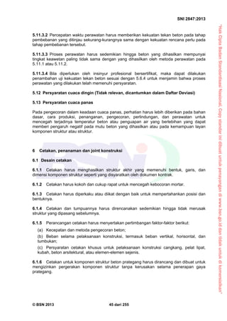 “HakCiptaBadanStandardisasiNasional,Copystandarinidibuatuntukpenayangandiwww.bsn.go.iddantidakuntukdikomersialkan”
SNI 2847:2013
© BSN 2013 45 dari 255
5.11.3.2 Percepatan waktu perawatan harus memberikan kekuatan tekan beton pada tahap
pembebanan yang ditinjau sekurang-kurangnya sama dengan kekuatan rencana perlu pada
tahap pembebanan tersebut.
5.11.3.3 Proses perawatan harus sedemikian hingga beton yang dihasilkan mempunyai
tingkat keawetan paling tidak sama dengan yang dihasilkan oleh metoda perawatan pada
5.11.1 atau 5.11.2.
5.11.3.4 Bila diperlukan oleh insinyur profesional bersertifikat, maka dapat dilakukan
penambahan uji kekuatan tekan beton sesuai dengan 5.6.4 untuk menjamin bahwa proses
perawatan yang dilakukan telah memenuhi persyaratan.
5.12 Persyaratan cuaca dingin (Tidak relevan, dicantumkan dalam Daftar Deviasi)
5.13 Persyaratan cuaca panas
Pada pengecoran dalam keadaan cuaca panas, perhatian harus lebih diberikan pada bahan
dasar, cara produksi, penanganan, pengecoran, perlindungan, dan perawatan untuk
mencegah terjadinya temperatur beton atau penguapan air yang berlebihan yang dapat
memberi pengaruh negatif pada mutu beton yang dihasilkan atau pada kemampuan layan
komponen struktur atau struktur.
6 Cetakan, penanaman dan joint konstruksi
6.1 Desain cetakan
6.1.1 Cetakan harus menghasilkan struktur akhir yang memenuhi bentuk, garis, dan
dimensi komponen struktur seperti yang disyaratkan oleh dokumen kontrak.
6.1.2 Cetakan harus kokoh dan cukup rapat untuk mencegah kebocoran mortar.
6.1.3 Cetakan harus diperkaku atau diikat dengan baik untuk mempertahankan posisi dan
bentuknya.
6.1.4 Cetakan dan tumpuannya harus direncanakan sedemikian hingga tidak merusak
struktur yang dipasang sebelumnya.
6.1.5 Perancangan cetakan harus menyertakan pertimbangan faktor-faktor berikut:
(a) Kecepatan dan metoda pengecoran beton;
(b) Beban selama pelaksanaan konstruksi, termasuk beban vertikal, horisontal, dan
tumbukan;
(c) Persyaratan cetakan khusus untuk pelaksanaan konstruksi cangkang, pelat lipat,
kubah, beton arsitektural, atau elemen-elemen sejenis.
6.1.6 Cetakan untuk komponen struktur beton prategang harus dirancang dan dibuat untuk
mengizinkan pergerakan komponen struktur tanpa kerusakan selama penerapan gaya
prategang.
 