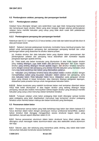 “HakCiptaBadanStandardisasiNasional,Copystandarinidibuatuntukpenayangandiwww.bsn.go.iddantidakuntukdikomersialkan”
SNI 2847:2013
© BSN 2013 46 dari 255
6.2 Pembongkaran cetakan, penopang, dan penopangan kembali
6.2.1 Pembongkaran cetakan
Cetakan harus dibongkar dengan cara sedemikian rupa agar tidak mengurangi keamanan
dan kemampuan layan struktur. Beton yang akan terpapar dengan adanya pembongkaran
cetakan harus memiliki kekuatan yang cukup yang tidak akan rusak oleh pelaksanaan
pembongkaran.
6.2.2 Pembongkaran penopang dan penopangan kembali
Ketentuan dari 6.2.2.1 sampai 6.2.2.3 harus berlaku untuk slab dan balok kecuali bila dicor di
atas permukaan tanah.
6.2.2.1 Sebelum memulai pelaksanaan konstruksi, kontraktor harus membuat prosedur dan
jadwal untuk pembongkaran penopang dan pemasangan penopang kembali dan untuk
perhitungan beban yang disalurkan ke struktur selama proses.
(a) Analisis struktur dan data kekuatan beton yang dipakai dalam perencanaan dan
pembongkaran cetakan dan penopang harus diserahkan oleh kontraktor kepada
pengawas lapangan apabila diminta;
(b) Tidak boleh ada beban konstruksi yang ditumpukan di atas suatu bagian struktur
yang sedang dibangun, juga tidak boleh ada penopang dibongkar dari suatu bagian
struktur yang sedang dibangun kecuali apabila bagian dari struktur tersebut bersama-
sama dengan cetakan dan penopang yang tersisa memiliki kekuatan yang memadai untuk
menumpu berat sendirinya dan beban yang ditempatkan padanya.
(c) Kekuatan yang memadai tersebut harus ditunjukkan melalui analisis struktur dengan
memperhatikan beban yang diusulkan, kekuatan sistem cetakan dan penopang, serta
data kekuatan beton. Data kekuatan beton harus didasarkan pada pengujian silinder
beton yang dirawat di lokasi konstruksi, atau bilamana disetujui pengawas lapangan,
didasarkan pada prosedur lainnya untuk mengevaluasi kekuatan beton.
6.2.2.2 Beban konstruksi yang melebihi kombinasi beban mati tambahan ditambah beban
hidup tidak boleh ditumpukan di atas bagian struktur yang sedang dibangun tanpa
penopang, kecuali jika analisis menunjukkan bahwa bagian struktur yang dimaksud memiliki
kekuatan yang cukup untuk menumpu beban tambahan tersebut.
6.2.2.3 Tumpuan cetakan untuk beton prategang tidak boleh dibongkar sampai kondisi
gaya prategang yang telah diaplikasikan mencukupi bagi komponen struktur prategang
tersebut untuk memikul beban matinya dan beban konstruksi yang diantisipasi.
6.3 Penanaman dalam beton
6.3.1 Penanaman semua bahan yang tidak berbahaya bagi beton dan dalam batasan 6.3
harus diizinkan dalam beton dengan persetujuan insinyur profesional bersertifikat, asalkan
bahan tersebut tidak dianggap menggantikan secara struktural bagian beton yang
dipindahkan, kecuali seperti diberikan dalam 6.3.6.
6.3.2 Semua penanaman aluminium dalam beton struktural harus diberi pelapis atau
dibungkus untuk mencegah reaksi aluminium-beton atau aksi elektrolitik antara aluminium
dan baja.
6.3.3 Saluran, pipa, dan selubung yang menembus pelat, dinding, atau balok tidak boleh
menurunkan kekuatan konstruksi secara berlebihan.
 
