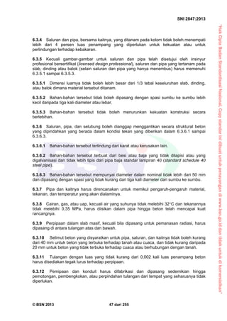 “HakCiptaBadanStandardisasiNasional,Copystandarinidibuatuntukpenayangandiwww.bsn.go.iddantidakuntukdikomersialkan”
SNI 2847:2013
© BSN 2013 47 dari 255
6.3.4 Saluran dan pipa, bersama kaitnya, yang ditanam pada kolom tidak boleh menempati
lebih dari 4 persen luas penampang yang diperlukan untuk kekuatan atau untuk
perlindungan terhadap kebakaran.
6.3.5 Kecuali gambar-gambar untuk saluran dan pipa telah disetujui oleh insinyur
profesional bersertifikat (licensed design professional), saluran dan pipa yang tertanam pada
slab, dinding atau balok (selain saluran dan pipa yang hanya menembus) harus memenuhi
6.3.5.1 sampai 6.3.5.3.
6.3.5.1 Dimensi luarnya tidak boleh lebih besar dari 1/3 tebal keseluruhan slab, dinding,
atau balok dimana material tersebut ditanam.
6.3.5.2 Bahan-bahan tersebut tidak boleh dipasang dengan spasi sumbu ke sumbu lebih
kecil daripada tiga kali diameter atau lebar.
6.3.5.3 Bahan-bahan tersebut tidak boleh menurunkan kekuatan konstruksi secara
berlebihan.
6.3.6 Saluran, pipa, dan selubung boleh dianggap menggantikan secara struktural beton
yang dipindahkan yang berada dalam kondisi tekan yang diberikan dalam 6.3.6.1 sampai
6.3.6.3.
6.3.6.1 Bahan-bahan tersebut terlindung dari karat atau kerusakan lain.
6.3.6.2 Bahan-bahan tersebut terbuat dari besi atau baja yang tidak dilapisi atau yang
digalvanisasi dan tidak lebih tipis dari pipa baja standar lampiran 40 (standard schedule 40
steel pipe).
6.3.6.3 Bahan-bahan tersebut mempunyai diameter dalam nominal tidak lebih dari 50 mm
dan dipasang dengan spasi yang tidak kurang dari tiga kali diameter dari sumbu ke sumbu.
6.3.7 Pipa dan kaitnya harus direncanakan untuk memikul pengaruh-pengaruh material,
tekanan, dan temperatur yang akan dialaminya.
6.3.8 Cairan, gas, atau uap, kecuali air yang suhunya tidak melebihi 32C dan tekanannya
tidak melebihi 0,35 MPa, harus diisikan dalam pipa hingga beton telah mencapai kuat
rancangnya.
6.3.9 Perpipaan dalam slab masif, kecuali bila dipasang untuk pemanasan radiasi, harus
dipasang di antara tulangan atas dan bawah.
6.3.10 Selimut beton yang disyaratkan untuk pipa, saluran, dan kaitnya tidak boleh kurang
dari 40 mm untuk beton yang terbuka terhadap tanah atau cuaca, dan tidak kurang daripada
20 mm untuk beton yang tidak terbuka terhadap cuaca atau berhubungan dengan tanah.
6.3.11 Tulangan dengan luas yang tidak kurang dari 0,002 kali luas penampang beton
harus disediakan tegak lurus terhadap perpipaan.
6.3.12 Pemipaan dan konduit harus difabrikasi dan dipasang sedemikian hingga
pemotongan, pembengkokan, atau perpindahan tulangan dari tempat yang seharusnya tidak
diperlukan.
 