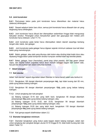 “HakCiptaBadanStandardisasiNasional,Copystandarinidibuatuntukpenayangandiwww.bsn.go.iddantidakuntukdikomersialkan”
SNI 2847:2013
© BSN 2013 48 dari 255
6.4 Joint konstruksi
6.4.1 Permukaan beton pada joint konstruksi harus dibersihkan dan material halus
(laitance) dihilangkan.
6.4.2 Sesaat sebelum beton baru dicor, semua joint konstruksi harus dibasahi dan air yang
tergenang harus dihilangkan.
6.4.3 Joint konstruksi harus dibuat dan ditempatkan sedemikian hingga tidak mengurangi
kekuatan struktur. Perangkat untuk menyalurkan geser dan gaya-gaya lain melalui joint
konstruksi harus didesain. Lihat 11.7.9.
6.4.4 Joint konstruksi pada lantai harus ditempatkan dalam daerah sepertiga bentang
tengah slab, balok, dan gelagar.
6.4.5 Joint konstruksi pada gelagar harus digeser sejarak minimum sebesar dua kali lebar
balok yang memotongnya.
6.4.6 Balok, gelagar, atau slab yang ditumpu oleh kolom atau dinding tidak boleh dicor atau
dipasang hingga beton pada komponen struktur tumpuan vertikal tidak lagi bersifat plastis.
6.4.7 Balok, gelagar, haun (haunches), panel drop (drop panels), dan kap geser (shear
caps), dan kapital kolom (capitals) harus dicor monolit sebagai bagian dari sistem slab,
kecuali bila ditunjukkan lain dalam dokumen kontrak.
7 Detail tulangan
7.1 Kait standar
Istilah “kait standar” seperti digunakan dalam Standar ini harus berarti salah satu berikut ini:
7.1.1 Bengkokan 180 derajat ditambah perpanjangan 4db, tapi tidak kurang dari 65 mm,
pada ujung bebas batang tulangan.
7.1.2 Bengkokan 90 derajat ditambah perpanjangan 12db pada ujung bebas batang
tulangan.
7.1.3 Untuk sengkang dan kait pengikat:
(a) Batang tulangan D-16 dan yang lebih kecil, bengkokan 90 derajat ditambah
perpanjangan 6db pada ujung bebas batang tulangan; atau
(b) Batang tulangan D-19, D-22, dan D-25, bengkokan 90 derajat ditambah
perpanjangan 12db pada ujung bebas batang tulangan; atau
(c) Batang tulangan D-25 dan yang lebih kecil, bengkokan 135 derajat ditambah
perpanjangan 6db pada ujung bebas batang tulangan.
7.1.4 Kait gempa seperti didefinisikan dalam 2.2.
7.2 Diameter bengkokan minimum
7.2.1 Diameter bengkokan yang diukur pada bagian dalam batang tulangan, selain dari
untuk sengkang dan pengikat dengan ukuran D-10 hingga D-16, tidak boleh kurang dari nilai
dalam Tabel 7.2.
 