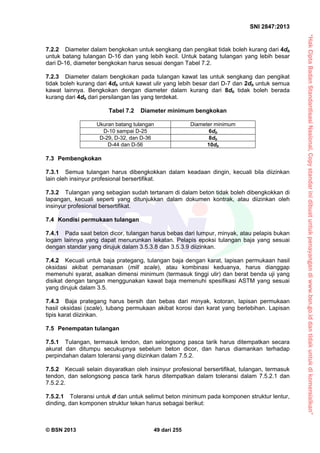 “HakCiptaBadanStandardisasiNasional,Copystandarinidibuatuntukpenayangandiwww.bsn.go.iddantidakuntukdikomersialkan”
SNI 2847:2013
© BSN 2013 49 dari 255
7.2.2 Diameter dalam bengkokan untuk sengkang dan pengikat tidak boleh kurang dari 4db
untuk batang tulangan D-16 dan yang lebih kecil. Untuk batang tulangan yang lebih besar
dari D-16, diameter bengkokan harus sesuai dengan Tabel 7.2.
7.2.3 Diameter dalam bengkokan pada tulangan kawat las untuk sengkang dan pengikat
tidak boleh kurang dari 4db untuk kawat ulir yang lebih besar dari D-7 dan 2db untuk semua
kawat lainnya. Bengkokan dengan diameter dalam kurang dari 8db tidak boleh berada
kurang dari 4db dari persilangan las yang terdekat.
Tabel 7.2 Diameter minimum bengkokan
Ukuran batang tulangan Diameter minimum
D-10 sampai D-25 6db
D-29, D-32, dan D-36 8db
D-44 dan D-56 10db
7.3 Pembengkokan
7.3.1 Semua tulangan harus dibengkokkan dalam keadaan dingin, kecuali bila diizinkan
lain oleh insinyur profesional bersertifikat.
7.3.2 Tulangan yang sebagian sudah tertanam di dalam beton tidak boleh dibengkokkan di
lapangan, kecuali seperti yang ditunjukkan dalam dokumen kontrak, atau diizinkan oleh
insinyur profesional bersertifikat.
7.4 Kondisi permukaan tulangan
7.4.1 Pada saat beton dicor, tulangan harus bebas dari lumpur, minyak, atau pelapis bukan
logam lainnya yang dapat menurunkan lekatan. Pelapis epoksi tulangan baja yang sesuai
dengan standar yang dirujuk dalam 3.5.3.8 dan 3.5.3.9 diizinkan.
7.4.2 Kecuali untuk baja prategang, tulangan baja dengan karat, lapisan permukaan hasil
oksidasi akibat pemanasan (mill scale), atau kombinasi keduanya, harus dianggap
memenuhi syarat, asalkan dimensi minimum (termasuk tinggi ulir) dan berat benda uji yang
disikat dengan tangan menggunakan kawat baja memenuhi spesifikasi ASTM yang sesuai
yang dirujuk dalam 3.5.
7.4.3 Baja prategang harus bersih dan bebas dari minyak, kotoran, lapisan permukaan
hasil oksidasi (scale), lubang permukaan akibat korosi dan karat yang berlebihan. Lapisan
tipis karat diizinkan.
7.5 Penempatan tulangan
7.5.1 Tulangan, termasuk tendon, dan selongsong pasca tarik harus ditempatkan secara
akurat dan ditumpu secukupnya sebelum beton dicor, dan harus diamankan terhadap
perpindahan dalam toleransi yang diizinkan dalam 7.5.2.
7.5.2 Kecuali selain disyaratkan oleh insinyur profesional bersertifikat, tulangan, termasuk
tendon, dan selongsong pasca tarik harus ditempatkan dalam toleransi dalam 7.5.2.1 dan
7.5.2.2.
7.5.2.1 Toleransi untuk d dan untuk selimut beton minimum pada komponen struktur lentur,
dinding, dan komponen struktur tekan harus sebagai berikut:
 