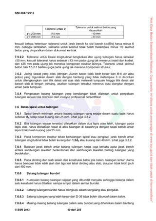 “HakCiptaBadanStandardisasiNasional,Copystandarinidibuatuntukpenayangandiwww.bsn.go.iddantidakuntukdikomersialkan”
SNI 2847:2013
© BSN 2013 50 dari 255
Toleransi untuk d
Toleransi untuk selimut beton yang
disyaratkan
d  200 mm 10 mm –10 mm
d > 200 mm 13 mm –13 mm
kecuali bahwa ketentuan toleransi untuk jarak bersih ke sisi bawah (soffits) harus minus 6
mm. Sebagai tambahan, toleransi untuk selimut tidak boleh melampaui minus 1/3 selimut
beton yang disyaratkan dalam dokumen kontrak.
7.5.2.2 Toleransi untuk lokasi longitudinal bengkokan dan ujung tulangan harus sebesar
50 mm, kecuali toleransi harus sebesar 13 mm pada ujung tak menerus brakit dan korbel,
dan ±25 mm pada ujung tak menerus komponen struktur lainnya. Toleransi untuk selimut
beton dari 7.5.2.1 berlaku juga pada ujung tak menerus komponen struktur.
7.5.3 Jaring kawat yang dilas (dengan ukuran kawat tidak lebih besar dari M-6 ulir atau
polos) yang digunakan dalam slab dengan bentang yang tidak melampaui 3 m diizinkan
untuk dilengkungkan dari titik dekat sisi atas slab melewati tumpuan hingga titik dekat sisi
bawah slab di tengah bentang, asalkan tulangan tersebut menerus atau diangkur dengan
aman pada tumpuan.
7.5.4 Pengelasan batang tulangan yang bersilangan tidak diizinkan untuk penyatuan
tulangan kecuali bila diizinkan oleh insinyur profesional bersertifikat.
7.6 Batas spasi untuk tulangan
7.6.1 Spasi bersih minimum antara batang tulangan yang sejajar dalam suatu lapis harus
sebesar db, tetapi tidak kurang dari 25 mm. Lihat juga 3.3.2.
7.6.2 Bila tulangan sejajar tersebut diletakkan dalam dua lapis atau lebih, tulangan pada
lapis atas harus diletakkan tepat di atas tulangan di bawahnya dengan spasi bersih antar
lapis tidak boleh kurang dari 25 mm.
7.6.3 Pada komponen struktur tekan bertulangan spiral atau pengikat, jarak bersih antar
tulangan longitudinal tidak boleh kurang dari 1,5db atau kurang dari 40 mm. Lihat juga 3.3.2.
7.6.4 Batasan jarak bersih antar batang tulangan harus juga berlaku pada jarak bersih
antara sambungan lewatan bersentuhan dan sambungan lewatan batang tulangan yang
berdekatan.
7.6.5 Pada dinding dan slab selain dari konstruksi balok jois beton, tulangan lentur utama
harus berspasi tidak lebih jauh dari tiga kali tebal dinding atau slab, ataupun tidak lebih jauh
dari 450 mm.
7.6.6 Batang tulangan bundel
7.6.6.1 Kumpulan batang tulangan sejajar yang dibundel menyatu sehingga bekerja dalam
satu kesatuan harus dibatasi sampai empat dalam semua bundel.
7.6.6.2 Batang tulangan bundel harus dilingkupi dalam sengkang atau pengikat.
7.6.6.3 Batang tulangan yang lebih besar dari D-36 tidak boleh dibundel dalam balok.
7.6.6.4 Masing-masing batang tulangan dalam satu bundel yang dihentikan dalam bentang
 