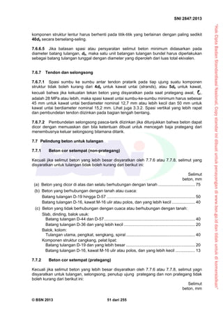 “HakCiptaBadanStandardisasiNasional,Copystandarinidibuatuntukpenayangandiwww.bsn.go.iddantidakuntukdikomersialkan”
SNI 2847:2013
© BSN 2013 51 dari 255
komponen struktur lentur harus berhenti pada titik-titik yang berlainan dengan paling sedikit
40db secara berselang-seling.
7.6.6.5 Jika batasan spasi atau persyaratan selimut beton minimum didasarkan pada
diameter batang tulangan, db, maka satu unit batangan tulangan bundel harus diperlakukan
sebagai batang tulangan tunggal dengan diameter yang diperoleh dari luas total ekivalen.
7.6.7 Tendon dan selongsong
7.6.7.1 Spasi sumbu ke sumbu antar tendon pratarik pada tiap ujung suatu komponen
struktur tidak boleh kurang dari 4db untuk kawat untai (strands), atau 5db untuk kawat,
kecuali bahwa jika kekuatan tekan beton yang disyaratkan pada saat prategang awal, cif ,
adalah 28 MPa atau lebih, maka spasi kawat untai sumbu-ke-sumbu minimum harus sebesar
45 mm untuk kawat untai berdiameter nominal 12,7 mm atau lebih kecil dan 50 mm untuk
kawat untai berdiameter nominal 15,2 mm. Lihat juga 3.3.2. Spasi vertikal yang lebih rapat
dan pembundelan tendon diizinkan pada bagian tengah bentang.
7.6.7.2 Pembundelan selongsong pasca-tarik diizinkan jika ditunjukkan bahwa beton dapat
dicor dengan memuaskan dan bila ketentuan dibuat untuk mencegah baja prategang dari
menembusnya keluar selongsong bilamana ditarik.
7.7 Pelindung beton untuk tulangan
7.7.1 Beton cor setempat (non-prategang)
Kecuali jika selimut beton yang lebih besar disyaratkan oleh 7.7.6 atau 7.7.8, selimut yang
disyaratkan untuk tulangan tidak boleh kurang dari berikut ini:
Selimut
beton, mm
(a) Beton yang dicor di atas dan selalu berhubungan dengan tanah ................................ 75
(b) Beton yang berhubungan dengan tanah atau cuaca:
Batang tulangan D-19 hingga D-57 ............................................................................. 50
Batang tulangan D-16, kawat M-16 ulir atau polos, dan yang lebih kecil .................... 40
(c) Beton yang tidak berhubungan dengan cuaca atau berhubungan dengan tanah:
Slab, dinding, balok usuk:
Batang tulangan D-44 dan D-57............................................................................... 40
Batang tulangan D-36 dan yang lebih kecil .............................................................. 20
Balok, kolom:
Tulangan utama, pengikat, sengkang, spiral............................................................ 40
Komponen struktur cangkang, pelat lipat:
Batang tulangan D-19 dan yang lebih besar ............................................................ 20
Batang tulangan D-16, kawat M-16 ulir atau polos, dan yang lebih kecil ................. 13
7.7.2 Beton cor setempat (prategang)
Kecuali jika selimut beton yang lebih besar disyaratkan oleh 7.7.6 atau 7.7.8, selimut yagn
disyaratkan untuk tulangan, selongsong, penutup ujung prategang dan non prategang tidak
boleh kurang dari berikut ini:
Selimut
beton, mm
 