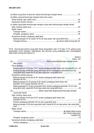 “HakCiptaBadanStandardisasiNasional,Copystandarinidibuatuntukpenayangandiwww.bsn.go.iddantidakuntukdikomersialkan”
SNI 2847:2013
© BSN 2013 52 dari 255
(a) Beton yang dicor di atas dan selalu berhubungan dengan tanah................................ 75
(b) Beton yang berhubungan dengan tanah dan cuaca:
Panel dinding, slab, balok usuk................................................................... ....................25
Komponen struktur lainnya ............................................................................................. 40
(c) Beton yang tidak berhubungan dengan cuaca atau berhubungan dengan tanah:
Slab, dinding, balok usuk ................................................................................................ 20
Balok, kolom:
Tulangan utama ........................................................................................................... 40
Pengikat, sengkang, spiral........................................................................................... 25
Komponen struktur cangkang, pelat lipat:
Batang tulangan D-16, kawat M-16 ulir atau polos, dan yang lebih kecil.................... 10
Tulangan lainnya..............................................................db namun tidak kurang dari 20
7.7.3 Kecuali jika selimut yang lebih besar disyaratkan oleh 7.7.6 atau 7.7.8, selimut yang
disyaratkan untuk tulangan, selongsong, dan penutup ujung prategang dan nonprategang
tidak boleh kurang dari berikut ini:
Selimut
beton, mm
(a)...................................................................... Beton yang berhubungan dengan tanah
atau cuaca:
Panel dinding:
Batang tulangan D-43 dan D-57, tendon prategang lebih besar dari diameter40 mm...40
Batang tulangan D-36 dan yang lebih kecil, tendon prategang diameter40 mm dan
yang lebih kecil, kawat M-16 ulir atau polos dan yang lebih kecil..................................20
Komponen struktur lainnya:
Batang tulangan D-43 dan D-57, tendon prategang lebih besar dari
diameter 40 mm .............................................................................................................50
Batang tulangan D-19 sampai D-36, tendon prategang lebih besar dari
diameter 16 m sampai diameter 40 mm.........................................................................40
Batang tulangan D-16 dan yang lebih kecil, tendon prategang diameter 16 mm dan
yang lebih kecil, kawat M-16 ulir atau polos dan yang lebih kecil..................................30
(b).......................................................Beton yang tidak langsung berhubungan dengan
cuaca atau tanah:
Slab, dinding, balok usuk:
Batang tulangan D-43 dan D-57, tendon prategang lebih besar dari
diameter 40 mm .............................................................................................................30
Tendon prategang diameter 40 mm dan yang lebih kecil .............................................20
Batang tulangan D-36 dan yang lebih kecil, kawat M-16 ulir atau polos, dan yang lebih
kecil................................................................................................................................16
Balok, kolom:
Tulangan utama ............................................................................. db (tetapi tidak kurang
dari 16 dan tidak perlu
melebihi 40)
Pengikat, sengkang, spiral.............................................................................................10
Komponen struktur cangkang, pelat lipat:
Tendon prategang..........................................................................................................20
 