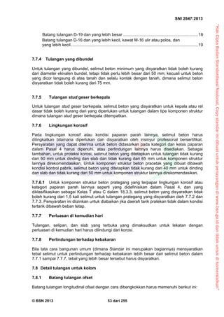 “HakCiptaBadanStandardisasiNasional,Copystandarinidibuatuntukpenayangandiwww.bsn.go.iddantidakuntukdikomersialkan”
SNI 2847:2013
© BSN 2013 53 dari 255
Batang tulangan D-19 dan yang lebih besar .................................................................16
Batang tulangan D-16 dan yang lebih kecil, kawat M-16 ulir atau polos, dan
yang lebih kecil ..............................................................................................................10
7.7.4 Tulangan yang dibundel
Untuk tulangan yang dibundel, selimut beton minimum yang disyaratkan tidak boleh kurang
dari diameter ekivalen bundel, tetapi tidak perlu lebih besar dari 50 mm; kecuali untuk beton
yang dicor langsung di atas tanah dan selalu kontak dengan tanah, dimana selimut beton
disyaratkan tidak boleh kurang dari 75 mm.
7.7.5 Tulangan stud geser berkepala
Untuk tulangan stud geser berkepala, selimut beton yang disyaratkan untuk kepala atau rel
dasar tidak boleh kurang dari yang diperlukan untuk tulangan dalam tipe komponen struktur
dimana tulangan stud geser berkepala ditempatkan.
7.7.6 Lingkungan korosif
Pada lingkungan korosif atau kondisi paparan parah lainnya, selimut beton harus
ditingkatkan bilamana diperlukan dan disyaratkan oleh insinyur profesional bersertifikat.
Persyaratan yang dapat diterima untuk beton didasarkan pada kategori dan kelas paparan
dalam Pasal 4 harus dipenuhi, atau perlindungan lainnya harus disediakan. Sebagai
tambahan, untuk proteksi korosi, selimut beton yang ditetapkan untuk tulangan tidak kurang
dari 50 mm untuk dinding dan slab dan tidak kurang dari 65 mm untuk komponen struktur
lainnya direkomendasikan. Untuk komponen struktur beton pracetak yang dibuat dibawah
kondisi kontrol pabrik, selimut beton yang ditetapkan tidak kurang dari 40 mm untuk dinding
dan slab dan tidak kurang dari 50 mm untuk komponen struktur lainnya direkomendasikan.
7.7.6.1 Untuk komponen struktur beton prategang yang terpapar lingkungan korosif atau
kategori paparan parah lainnya seperti yang didefinisikan dalam Pasal 4, dan yang
diklasifikasikan sebagai Kelas T atau C dalam 18.3.3, selimut beton yang disyaratkan tidak
boleh kurang dari 1,5 kali selimut untuk tulangan prategang yang disyaratkan oleh 7.7.2 dan
7.7.3. Persyaratan ini diizinkan untuk diabaikan jika daerah tarik pratekan tidak dalam kondisi
tertarik dibawah beban tetap.
7.7.7 Perluasan di kemudian hari
Tulangan, selipan, dan slab yang terbuka yang dimaksudkan untuk lekatan dengan
perluasan di kemudian hari harus dilindungi dari korosi.
7.7.8 Perlindungan terhadap kebakaran
Bila tata cara bangunan umum (dimana Standar ini merupakan bagiannya) mensyaratkan
tebal selimut untuk perlindungan terhadap kebakaran lebih besar dari selimut beton dalam
7.7.1 sampai 7.7.7, tebal yang lebih besar tersebut harus disyaratkan.
7.8 Detail tulangan untuk kolom
7.8.1 Batang tulangan ofset
Batang tulangan longitudinal ofset dengan cara dibengkokkan harus memenuhi berikut ini:
 