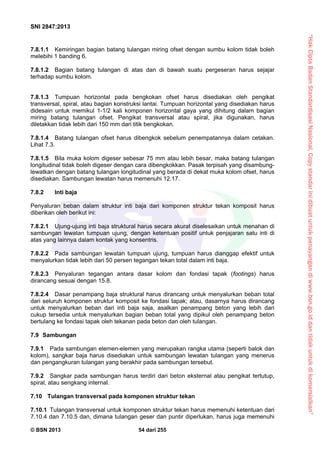 “HakCiptaBadanStandardisasiNasional,Copystandarinidibuatuntukpenayangandiwww.bsn.go.iddantidakuntukdikomersialkan”
SNI 2847:2013
© BSN 2013 54 dari 255
7.8.1.1 Kemiringan bagian batang tulangan miring ofset dengan sumbu kolom tidak boleh
melebihi 1 banding 6.
7.8.1.2 Bagian batang tulangan di atas dan di bawah suatu pergeseran harus sejajar
terhadap sumbu kolom.
7.8.1.3 Tumpuan horizontal pada bengkokan ofset harus disediakan oleh pengikat
transversal, spiral, atau bagian konstruksi lantai. Tumpuan horizontal yang disediakan harus
didesain untuk memikul 1-1/2 kali komponen horizontal gaya yang dihitung dalam bagian
miring batang tulangan ofset. Pengikat transversal atau spiral, jika digunakan, harus
diletakkan tidak lebih dari 150 mm dari titik bengkokan.
7.8.1.4 Batang tulangan ofset harus dibengkok sebelum penempatannya dalam cetakan.
Lihat 7.3.
7.8.1.5 Bila muka kolom digeser sebesar 75 mm atau lebih besar, maka batang tulangan
longitudinal tidak boleh digeser dengan cara dibengkokkan. Pasak terpisah yang disambung-
lewatkan dengan batang tulangan longitudinal yang berada di dekat muka kolom ofset, harus
disediakan. Sambungan lewatan harus memenuhi 12.17.
7.8.2 Inti baja
Penyaluran beban dalam struktur inti baja dari komponen struktur tekan komposit harus
diberikan oleh berikut ini:
7.8.2.1 Ujung-ujung inti baja struktural harus secara akurat diselesaikan untuk menahan di
sambungan lewatan tumpuan ujung, dengan ketentuan positif untuk penjajaran satu inti di
atas yang lainnya dalam kontak yang konsentris.
7.8.2.2 Pada sambungan lewatan tumpuan ujung, tumpuan harus dianggap efektif untuk
menyalurkan tidak lebih dari 50 persen tegangan tekan total dalam inti baja.
7.8.2.3 Penyaluran tegangan antara dasar kolom dan fondasi tapak (footings) harus
dirancang sesuai dengan 15.8.
7.8.2.4 Dasar penampang baja struktural harus dirancang untuk menyalurkan beban total
dari seluruh komponen struktur komposit ke fondasi tapak; atau, dasarnya harus dirancang
untuk menyalurkan beban dari inti baja saja, asalkan penampang beton yang lebih dari
cukup tersedia untuk menyalurkan bagian beban total yang dipikul oleh penampang beton
bertulang ke fondasi tapak oleh tekanan pada beton dan oleh tulangan.
7.9 Sambungan
7.9.1 Pada sambungan elemen-elemen yang merupakan rangka utama (seperti balok dan
kolom), sangkar baja harus disediakan untuk sambungan lewatan tulangan yang menerus
dan pengangkuran tulangan yang berakhir pada sambungan tersebut.
7.9.2 Sangkar pada sambungan harus terdiri dari beton eksternal atau pengikat tertutup,
spiral, atau sengkang internal.
7.10 Tulangan transversal pada komponen struktur tekan
7.10.1 Tulangan transversal untuk komponen struktur tekan harus memenuhi ketentuan dari
7.10.4 dan 7.10.5 dan, dimana tulangan geser dan puntir diperlukan, harus juga memenuhi
 
