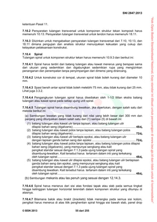 “HakCiptaBadanStandardisasiNasional,Copystandarinidibuatuntukpenayangandiwww.bsn.go.iddantidakuntukdikomersialkan”
SNI 2847:2013
© BSN 2013 55 dari 255
ketentuan Pasal 11.
7.10.2 Persyaratan tulangan transversal untuk komponen struktur tekan komposit harus
memenuhi 10.13. Persyaratan tulangan transversal untuk tendon harus memenuhi 18.11.
7.10.3 Diizinkan untuk mengabaikan persyaratan tulangan transversal dari 7.10, 10.13, dan
18.11 dimana pengujian dan analisis struktur menunjukkan kekuatan yang cukup dan
kelayakan pelaksanaan konstruksi.
7.10.4 Spiral
Tulangan spiral untuk komponen struktur tekan harus memenuhi 10.9.3 dan berikut ini:
7.10.4.1 Spiral harus terdiri dari batang tulangan atau kawat menerus yang berspasi sama
dari ukuran yang sedemikian dan digabungkan sedemikian rupa yang mengizinkan
penanganan dan penempatan tanpa penyimpangan dari dimensi yang dirancang.
7.10.4.2 Untuk konstruksi cor di tempat, ukuran spiral tidak boleh kurang dari diameter 10
mm.
7.10.4.3 Spasi bersih antar spiral tidak boleh melebihi 75 mm, atau tidak kurang dari 25 mm.
Lihat juga 3.3.2.
7.10.4.4 Pengangkuran tulangan spiral harus disediakan oleh 1-1/2 lilitan ekstra batang
tulangan atau kawat spiral pada setiap ujung unit spiral.
7.10.4.5 Tulangan spiral harus disambung lewatkan, jika diperlukan, dengan salah satu dari
metoda berikut ini:
(a) Sambungan lewatan yang tidak kurang dari nilai yang lebih besar dari 300 mm dan
panjang yang ditunjukkan dalam salah satu dari (1) sampai (5) di bawah ini:
(1) batang tulangan atau kawat ulir tanpa lapisan, atau batang tulangan ulir
dilapisi bahan seng (digalvanis).............................................................................. 48db
(2) batang tulangan atau kawat polos tanpa lapisan, atau batang tulangan polos
dilapisi bahan seng (digalvanis).............................................................................. 72db
(3) batang tulangan atau kawat ulir berlapis epoksi, atau batang tulangan ulir
dengan lapisan ganda bahan seng dan epoksi ...................................................... 72db
(4) batang tulangan atau kawat polos tanpa lapisan, atau batang tulangan polos dilapisi
bahan seng (digalvanis), yang mempunyai sengkang atau kait
pengikat standar sesuai dengan 7.1.3 pada ujung tulangan spiral yang
disambung-lewatkan. Kait tersebut harus tertanam dalam inti yang terkekang
oleh tulangan spiral................................................................................................. 48db
(5) batang tulangan atau kawat ulir dilapisi epoksi, atau batang tulangan ulir berlapisan
ganda bahan seng dan epoksi, yang mempunyai sengkang atau kait
pengikat standar sesuai dengan 7.1.3 pada ujung tulangan spiral yang
disambung lewatkan. Kait tersebut harus tertanam dalam inti yang terkekang
oleh tulangan spiral................................................................................................. 48db
(b) Sambungan mekanis atau las penuh yang sesuai dengan 12.14.3.
7.10.4.6 Spiral harus menerus dari sisi atas fondasi tapak atau slab pada semua tingkat
hingga ketinggian tulangan horizontal terendah dalam komponen struktur yang ditumpu di
atasnya.
7.10.4.7 Bilamana balok atau brakit (brackets) tidak merangka pada semua sisi kolom,
pengikat harus menerus di atas titik penghentian spiral hingga sisi bawah slab, panel drop
 
