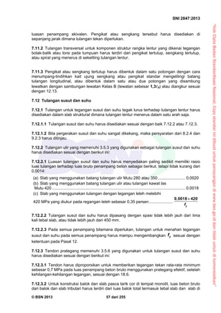 “HakCiptaBadanStandardisasiNasional,Copystandarinidibuatuntukpenayangandiwww.bsn.go.iddantidakuntukdikomersialkan”
SNI 2847:2013
© BSN 2013 57 dari 255
luasan penampang ekivalen. Pengikat atau sengkang tersebut harus disediakan di
sepanjang jarak dimana tulangan tekan diperlukan.
7.11.2 Tulangan transversal untuk komponen struktur rangka lentur yang dikenai tegangan
bolak-balik atau torsi pada tumpuan harus terdiri dari pengikat tertutup, sengkang tertutup,
atau spiral yang menerus di sekeliling tulangan lentur.
7.11.3 Pengikat atau sengkang tertutup harus dibentuk dalam satu potongan dengan cara
menumpang-tindihkan kait ujung sengkang atau pengikat standar mengelilingi batang
tulangan longitudinal, atau dibentuk dalam satu atau dua potongan yang disambung
lewatkan dengan sambungan lewatan Kelas B (lewatan sebesar 1,3d) atau diangkur sesuai
dengan 12.13.
7.12 Tulangan susut dan suhu
7.12.1 Tulangan untuk tegangan susut dan suhu tegak lurus terhadap tulangan lentur harus
disediakan dalam slab struktural dimana tulangan lentur menerus dalam satu arah saja.
7.12.1.1 Tulangan susut dan suhu harus disediakan sesuai dengan baik 7.12.2 atau 7.12.3.
7.12.1.2 Bila pergerakan susut dan suhu sangat dikekang, maka persyaratan dari 8.2.4 dan
9.2.3 harus ditinjau.
7.12.2 Tulangan ulir yang memenuhi 3.5.3 yang digunakan sebagai tulangan susut dan suhu
harus disediakan sesuai dengan berikut ini:
7.12.2.1 Luasan tulangan susut dan suhu harus menyediakan paling sedikit memiliki rasio
luas tulangan terhadap luas bruto penampang beton sebagai berikut, tetapi tidak kurang dari
0,0014:
(a) Slab yang menggunakan batang tulangan ulir Mutu 280 atau 350........................ 0,0020
(b) Slab yang menggunakan batang tulangan ulir atau tulangan kawat las
Mutu 420 ..................................................................................................................... 0,0018
(c) Slab yang menggunakan tulangan dengan tegangan leleh melebihi
420 MPa yang diukur pada regangan leleh sebesar 0,35 persen.....................
0,0018 420
yf

7.12.2.2 Tulangan susut dan suhu harus dipasang dengan spasi tidak lebih jauh dari lima
kali tebal slab, atau tidak lebih jauh dari 450 mm.
7.12.2.3 Pada semua penampang bilamana diperlukan, tulangan untuk menahan tegangan
susut dan suhu pada semua penampang harus mampu mengembangkan yf sesuai dengan
ketentuan pada Pasal 12.
7.12.3 Tendon prategang memenuhi 3.5.6 yang digunakan untuk tulangan susut dan suhu
harus disediakan sesuai dengan berikut ini:
7.12.3.1 Tendon harus diproporsikan untuk memberikan tegangan tekan rata-rata minimum
sebesar 0,7 MPa pada luas penampang beton bruto menggunakan prategang efektif, setelah
kehilangan-kehilangan tegangan, sesuai dengan 18.6.
7.12.3.2 Untuk konstruksi balok dan slab pasca tarik cor di tempat monolit, luas beton bruto
dari balok dan slab tributari harus terdiri dari luas balok total termasuk tebal slab dan slab di
 