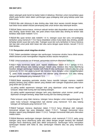 “HakCiptaBadanStandardisasiNasional,Copystandarinidibuatuntukpenayangandiwww.bsn.go.iddantidakuntukdikomersialkan”
SNI 2847:2013
© BSN 2013 58 dari 255
dalam setengah jarak bersih ke badan balok di dekatnya. Diizinkan untuk menyertakan gaya
efektif pada tendon balok dalam perhitungan gaya prategang total yang bekerja pada luas
beton bruto.
7.12.3.3 Bila slab didukung di atas dinding atau tidak dicor secara monolit dengan balok,
luas beton bruto adalah tributari penampang slab untuk tendon atau kelompok tendon.
7.12.3.4 Dalam semua kasus, minimum sebuah tendon slab disyaratkan antara muka balok
atau dinding. Spasi tendon slab, dan jarak antara muka balok atau dinding ke tendon slab
terdekat, tidak boleh melebihi 1,8 m.
7.12.3.5 Bila spasi tendon slab melebihi 1,4 m, tulangan susut dan suhu non-prategang
tambahan yang memenuhi 7.12.2 harus disediakan antara muka balok atau dinding, paralel
terhadap tendon susut dan suhu slab. Tulangan susut dan suhu tambahan ini harus menerus
dari tepi slab untuk jarak lebih besar dari atau sama dengan spasi tendon, kecuali 7.12.2.3
tidak berlaku.
7.13 Persyaratan untuk integritas struktur
7.13.1 Dalam pendetailan tulangan dan sambungan, komponen struktur harus diikat secara
efektif bersama untuk meningkatkan integritas struktur secara menyeluruh.
7.13.2 Untuk konstruksi cor di tempat, persyaratan minimum ditentukan berikut ini:
7.13.2.1 Pada konstruksi balok usuk, seperti didefinisikan dalam 8.13.1 sampai 8.13.3,
paling sedikit terdapat satu batang tulangan bawah yang menerus atau harus disambung
lewatkan dengan sambungan lewatan tarik Kelas B atau sambungan mekanis atau las yang
memenuhi 12.14.3 dan pada tumpuan tak menerus harus diangkur untuk mengembangkan
yf pada muka tumpuan menggunakan kait standar yang memenuhi 12.5 atau batang
tulangan ulir berkepala yang memenuhi 12.6.
7.13.2.2 Balok sepanjang perimeter struktur harus memiliki tulangan menerus melebihi
panjang bentang yang melalui daerah yang dibatasi oleh tulangan longitudinal pada kolom
yang terdiri dari (a) dan (b):
(a) paling sedikit seperenam tulangan tarik yang diperlukan untuk momen negatif di
tumpuan, tetapi tidak kurang dari dua batang tulangan;
(b) paling sedikit seperempat tulangan tarik yang diperlukan untuk momen positif yang
diperlukan di tengah bentang, tetapi tidak kurang dari dua batang tulangan.
Pada tumpuan yang tidak menerus, tulangan harus diangkur untuk mengembangkan yf
pada muka tumpuan menggunakan kait standar yang memenuhi 12.5 atau batang
tulangan ulir berkepala yang memenuhi 12.6.
7.13.2.3 Tulangan menerus diperlukan dalam 7.13.2.2 harus dilingkupi oleh tulangan
transversal dengan tipe yang ditetapkan dalam 11.5.4.1. Tulangan transversal harus
diangkur seperti yang ditetapkan dalam 11.5.4.2. Tulangan transversal tidak perlu diteruskan
melalui kolom.
7.13.2.4 Bilamana sambungan tulangan diperlukan untuk memenuhi 7.13.2.2, pada ujung
tulangan yang harus disambung pada atau dekat dengan tengah bentang dan dibawah
tulangan harus disambung pada atau dekat tumpuannya. Sambungan harus merupakan
sambungan lewatan tarik kelas B, atau sambungan mekanis atau las yang memenuhi
12.14.3.
 