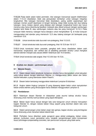 “HakCiptaBadanStandardisasiNasional,Copystandarinidibuatuntukpenayangandiwww.bsn.go.iddantidakuntukdikomersialkan”
SNI 2847:2013
© BSN 2013 59 dari 255
7.13.2.5 Pada balok selain balok perimeter, bila tulangan transversal seperti didefinisikan
dalam 7.13.2.3 disediakan, tidak ada persyaratan tambahan untuk tulangan integritas
longitudinal. Bila tulangan tranversal tidak disediakan, paling sedikit seperempat dari
tulangan momen positif diperlukan di tengah bentang, tetapi tidak kurang dari dua batang
tulangan, harus melalui daerah yang dibatasi oleh tulangan longitudinal kolom dan harus
menerus atau harus disambung lewatkan melewati atau dekat tumpuan dengan sambungan
lewatan tarik Kelas B, atau sambungan mekanis atau las yang memenuhi 12.14.3. Pada
tumpuan tidak menerus, tulangan harus diangkur untuk menghasilkan yf di muka tumpuan
menggunakan kait standar yang memenuhi 12.5 atau batang tulangan ulir berkepala yang
memenuhi 12.6.
7.13.2.6 Untuk konstruksi slab dua arah non-prategang, lihat 13.3.8.5.
7.13.2.7 Untuk konstruksi slab dua arah prategang, lihat 18.12.6 dan 18.12.7.
7.13.3 Untuk konstruksi beton pracetak, pengikat tarik harus disediakan dalam arah
transversal, longitudinal, dan vertikal dan di sekeliling perimeter struktur untuk mengikat
elemen-elemen menjadi satu secara efektif. Ketentuan dari 16.5 berlaku.
7.13.4 Untuk konstruksi slab angkat, lihat 13.3.8.6 dan 18.12.8.
8 Analisis dan desain – pertimbangan umum
8.1 Metoda Desain
8.1.1 Dalam desain beton struktural, komponen struktur harus diproposikan untuk kekuatan
yang cukup sesuai dengan ketentuan Standar ini, menggunakan faktor beban dan faktor
reduksi kekuatan  yang ditentukan dalam Pasal 9.
8.1.2 Desain beton bertulang menggunakan ketentuan Lampiran B diizinkan.
8.1.3 Angkur dalam lingkup Lampiran D yang dipasang dalam beton untuk menyalurkan
beban antara elemen yang dihubungkan harus didesain menggunakan Lampiran D.
8.2 Pembebanan
8.2.1 Ketentuan desain Standar ini didasarkan pada asumsi bahwa struktur harus
dirancang untuk memikul semua beban yang dapat diterapkan.
8.2.2 Beban layan harus sesuai dengan tata cara bangunan umum dimana merupakan
bagian Standar ini, dengan reduksi beban hidup seperti yang diizinkan dalam tata cara
bangunan umum.
8.2.3 Dalam perancangan untuk beban angin dan gempa, bagian struktur yang terintegrasi
harus dirancang untuk menahan beban lateral total.
8.2.4 Perhatian harus diberikan pada pengaruh gaya akibat prategang, beban crane,
getaran, tumbukan, susut, perubahan suhu, rangkak, pengembangan beton kompensasi
susut (shrinkage-compensating concrete), dan penurunan tumpuan yang tidak sama.
 