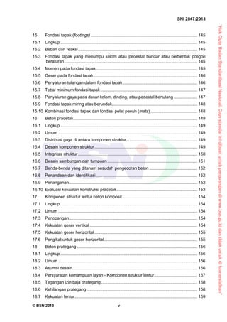 “HakCiptaBadanStandardisasiNasional,Copystandarinidibuatuntukpenayangandiwww.bsn.go.iddantidakuntukdikomersialkan”
SNI 2847:2013
© BSN 2013 v
15  Fondasi tapak (footings) ........................................................................................... 145 
15.1  Lingkup ..................................................................................................................... 145 
15.2  Beban dan reaksi...................................................................................................... 145 
15.3  Fondasi tapak yang menumpu kolom atau pedestal bundar atau berbentuk poligon
beraturan.................................................................................................................. 145 
15.4  Momen pada fondasi tapak....................................................................................... 145 
15.5  Geser pada fondasi tapak......................................................................................... 146 
15.6  Penyaluran tulangan dalam fondasi tapak................................................................ 146 
15.7  Tebal minimum fondasi tapak................................................................................... 147 
15.8  Penyaluran gaya pada dasar kolom, dinding, atau pedestal bertulang .................... 147 
15.9  Fondasi tapak miring atau berundak......................................................................... 148 
15.10  Kombinasi fondasi tapak dan fondasi pelat penuh (mats) ........................................ 148 
16  Beton pracetak.......................................................................................................... 149 
16.1  Lingkup ..................................................................................................................... 149 
16.2  Umum ....................................................................................................................... 149 
16.3  Distribusi gaya di antara komponen struktur............................................................. 149 
16.4  Desain komponen struktur........................................................................................ 149 
16.5  Integritas struktur ...................................................................................................... 150 
16.6  Desain sambungan dan tumpuan............................................................................. 151 
16.7  Benda-benda yang ditanam sesudah pengecoran beton ......................................... 152 
16.8  Penandaan dan identifikasi....................................................................................... 152 
16.9  Penanganan.............................................................................................................. 152 
16.10  Evaluasi kekuatan konstruksi pracetak..................................................................... 153 
17  Komponen struktur lentur beton komposit ................................................................ 154 
17.1  Lingkup ..................................................................................................................... 154 
17.2  Umum ....................................................................................................................... 154 
17.3  Penopangan.............................................................................................................. 154 
17.4  Kekuatan geser vertikal ............................................................................................ 154 
17.5  Kekuatan geser horizontal ........................................................................................ 155 
17.6  Pengikat untuk geser horizontal................................................................................ 155 
18  Beton prategang ....................................................................................................... 156 
18.1  Lingkup ..................................................................................................................... 156 
18.2  Umum ....................................................................................................................... 156 
18.3  Asumsi desain........................................................................................................... 156 
18.4  Persyaratan kemampuan layan - Komponen struktur lentur..................................... 157 
18.5  Tegangan izin baja prategang .................................................................................. 158 
18.6  Kehilangan prategang............................................................................................... 158 
18.7  Kekuatan lentur......................................................................................................... 159 
 