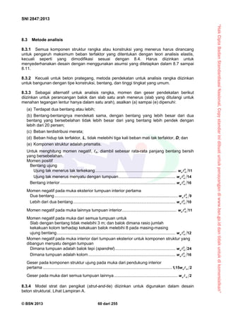 “HakCiptaBadanStandardisasiNasional,Copystandarinidibuatuntukpenayangandiwww.bsn.go.iddantidakuntukdikomersialkan”
SNI 2847:2013
© BSN 2013 60 dari 255
8.3 Metode analisis
8.3.1 Semua komponen struktur rangka atau konstruksi yang menerus harus dirancang
untuk pengaruh maksimum beban terfaktor yang ditentukan dengan teori analisis elastis,
kecuali seperti yang dimodifikasi sesuai dengan 8.4. Harus diizinkan untuk
menyederhanakan desain dengan menggunakan asumsi yang ditetapkan dalam 8.7 sampai
8.11.
8.3.2 Kecuali untuk beton prategang, metoda pendekatan untuk analisis rangka diizinkan
untuk bangunan dengan tipe konstruksi, bentang, dan tinggi tingkat yang umum.
8.3.3 Sebagai alternatif untuk analisis rangka, momen dan geser pendekatan berikut
diizinkan untuk perancangan balok dan slab satu arah menerus (slab yang ditulangi untuk
menahan tegangan lentur hanya dalam satu arah), asalkan (a) sampai (e) dipenuhi:
(a) Terdapat dua bentang atau lebih;
(b) Bentang-bentangnya mendekati sama, dengan bentang yang lebih besar dari dua
bentang yang bersebelahan tidak lebih besar dari yang bentang lebih pendek dengan
lebih dari 20 persen;
(c) Beban terdistribusi merata;
(d) Beban hidup tak terfaktor, L, tidak melebihi tiga kali beban mati tak terfaktor, D; dan
(e) Komponen struktur adalah prismatis.
Untuk menghitung momen negatif, n, diambil sebesar rata-rata panjang bentang bersih
yang bersebelahan.
Momen positif
Bentang ujung
Ujung tak menerus tak terkekang...................................................................... 2
11u nw 
Ujung tak menerus menyatu dengan tumpuan................................................. 2
14u nw 
Bentang interior ................................................................................................... 2
16u nw 
Momen negatif pada muka eksterior tumpuan interior pertama
Dua bentang.......................................................................................................... 2
9u nw 
Lebih dari dua bentang........................................................................................ 2
10u nw 
Momen negatif pada muka lainnya tumpuan interior............................................... 2
11u nw 
Momen negatif pada muka dari semua tumpuan untuk
Slab dengan bentang tidak melebihi 3 m; dan balok dimana rasio jumlah
kekakuan kolom terhadap kekakuan balok melebihi 8 pada masing-masing
ujung bentang...................................................................................................... 2
12u nw 
Momen negatif pada muka interior dari tumpuan eksterior untuk komponen struktur yang
dibangun menyatu dengan tumpuan
Dimana tumpuan adalah balok tepi (spandrel).................................................... 2
24u nw 
Dimana tumpuan adalah kolom........................................................................... 2
16u nw 
Geser pada komponen struktur ujung pada muka dari pendukung interior
pertama ...............................................................................................................1,15 2u nw 
Geser pada muka dari semua tumpuan lainnya....................................................... 2u nw 
8.3.4 Model strat dan pengikat (strut-and-tie) diizinkan untuk digunakan dalam desain
beton struktural. Lihat Lampiran A.
 