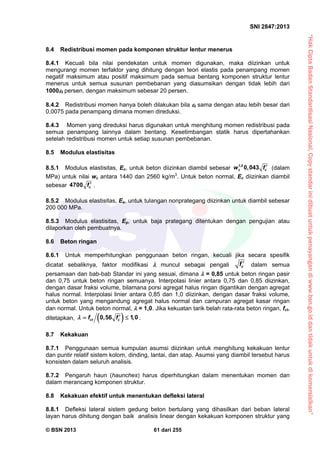 “HakCiptaBadanStandardisasiNasional,Copystandarinidibuatuntukpenayangandiwww.bsn.go.iddantidakuntukdikomersialkan”
SNI 2847:2013
© BSN 2013 61 dari 255
8.4 Redistribusi momen pada komponen struktur lentur menerus
8.4.1 Kecuali bila nilai pendekatan untuk momen digunakan, maka diizinkan untuk
mengurangi momen terfaktor yang dihitung dengan teori elastis pada penampang momen
negatif maksimum atau positif maksimum pada semua bentang komponen struktur lentur
menerus untuk semua susunan pembebanan yang diasumsikan dengan tidak lebih dari
1000t persen, dengan maksimum sebesar 20 persen.
8.4.2 Redistribusi momen hanya boleh dilakukan bila t sama dengan atau lebih besar dari
0,0075 pada penampang dimana momen direduksi.
8.4.3 Momen yang direduksi harus digunakan untuk menghitung momen redistribusi pada
semua penampang lainnya dalam bentang. Kesetimbangan statik harus dipertahankan
setelah redistribusi momen untuk setiap susunan pembebanan.
8.5 Modulus elastisitas
8.5.1 Modulus elastisitas, Ec, untuk beton diizinkan diambil sebesar 1,5
0 043c cw , f  (dalam
MPa) untuk nilai wc antara 1440 dan 2560 kg/m3
. Untuk beton normal, Ec diizinkan diambil
sebesar 4700 cf  .
8.5.2 Modulus elastisitas, Es, untuk tulangan nonprategang diizinkan untuk diambil sebesar
200 000 MPa.
8.5.3 Modulus elastisitas, Ep, untuk baja prategang ditentukan dengan pengujian atau
dilaporkan oleh pembuatnya.
8.6 Beton ringan
8.6.1 Untuk memperhitungkan penggunaan beton ringan, kecuali jika secara spesifik
dicatat sebaliknya, faktor modifikasi  muncul sebagai pengali cf  dalam semua
persamaan dan bab-bab Standar ini yang sesuai, dimana  = 0,85 untuk beton ringan pasir
dan 0,75 untuk beton ringan semuanya. Interpolasi linier antara 0,75 dan 0,85 diizinkan,
dengan dasar fraksi volume, bilamana porsi agregat halus ringan digantikan dengan agregat
halus normal. Interpolasi linier antara 0,85 dan 1,0 diizinkan, dengan dasar fraksi volume,
untuk beton yang mengandung agregat halus normal dan campuran agregat kasar ringan
dan normal. Untuk beton normal,  = 1,0. Jika kekuatan tarik belah rata-rata beton ringan, fct,
ditetapkan,  0,56 1,0ct cf f   .
8.7 Kekakuan
8.7.1 Penggunaan semua kumpulan asumsi diizinkan untuk menghitung kekakuan lentur
dan puntir relatif sistem kolom, dinding, lantai, dan atap. Asumsi yang diambil tersebut harus
konsisten dalam seluruh analisis.
8.7.2 Pengaruh haun (haunches) harus diperhitungkan dalam menentukan momen dan
dalam merancang komponen struktur.
8.8 Kekakuan efektif untuk menentukan defleksi lateral
8.8.1 Defleksi lateral sistem gedung beton bertulang yang dihasilkan dari beban lateral
layan harus dihitung dengan baik analisis linear dengan kekakuan komponen struktur yang
 
