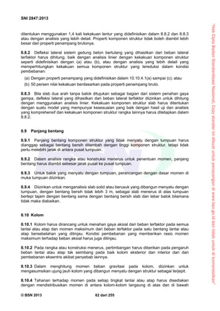 “HakCiptaBadanStandardisasiNasional,Copystandarinidibuatuntukpenayangandiwww.bsn.go.iddantidakuntukdikomersialkan”
SNI 2847:2013
© BSN 2013 62 dari 255
ditentukan menggunakan 1,4 kali kekakuan lentur yang didefinisikan dalam 8.8.2 dan 8.8.3
atau dengan analisis yang lebih detail. Properti komponen struktur tidak boleh diambil lebih
besar dari properti penampang brutonya.
8.8.2 Defleksi lateral sistem gedung beton bertulang yang dihasilkan dari beban lateral
terfaktor harus dihitung, baik dengan analisis linier dengan kekakuan komponen struktur
seperti didefinisikan dengan (a) atau (b), atau dengan analisis yang lebih detail yang
memperhitungkan kekakuan semua komponen struktur yang tereduksi dalam kondisi
pembebanan:
(a) Dengan properti penampang yang didefinisikan dalam 10.10.4.1(a) sampai (c); atau
(b) 50 persen nilai kekakuan berdasarkan pada properti penampang bruto.
8.8.3 Bila slab dua arah tanpa balok ditujukan sebagai bagian dari sistem penahan gaya
gempa, defleksi lateral yang dihasilkan dari beban lateral terfaktor diizinkan untuk dihitung
dengan menggunakan analisis linier. Kekakuan komponen struktur slab harus ditentukan
dengan suatu model yang mempunyai kesesuaian yang baik dengan hasil uji dan analisis
yang komprehensif dan kekakuan komponen struktur rangka lainnya harus ditetapkan dalam
8.8.2.
8.9 Panjang bentang
8.9.1 Panjang bentang komponen struktur yang tidak menyatu dengan tumpuan harus
dianggap sebagai bentang bersih ditambah dengan tinggi komponen struktur, tetapi tidak
perlu melebihi jarak di antara pusat tumpuan.
8.9.2 Dalam analisis rangka atau konstruksi menerus untuk penentuan momen, panjang
bentang harus diambil sebesar jarak pusat ke pusat tumpuan.
8.9.3 Untuk balok yang menyatu dengan tumpuan, perancangan dengan dasar momen di
muka tumpuan diizinkan.
8.9.4 Diizinkan untuk menganalisis slab solid atau berusuk yang dibangun menyatu dengan
tumpuan, dengan bentang bersih tidak lebih 3 m, sebagai slab menerus di atas tumpuan
bertepi tajam dengan bentang sama dengan bentang bersih slab dan lebar balok bilamana
tidak maka diabaikan.
8.10 Kolom
8.10.1 Kolom harus dirancang untuk menahan gaya aksial dari beban terfaktor pada semua
lantai atau atap dan momen maksimum dari beban terfaktor pada satu bentang lantai atau
atap bersebelahan yang ditinjau. Kondisi pembebanan yang memberikan rasio momen
maksimum terhadap beban aksial harus juga ditinjau.
8.10.2 Pada rangka atau konstruksi menerus, pertimbangan harus diberikan pada pengaruh
beban lantai atau atap tak seimbang pada baik kolom eksterior dan interior dan dari
pembebanan eksentris akibat penyebab lainnya.
8.10.3 Dalam menghitung momen beban gravitasi pada kolom, diizinkan untuk
mengasumsikan ujung jauh kolom yang dibangun menyatu dengan struktur sebagai terjepit.
8.10.4 Tahanan terhadap momen pada setiap tingkat lantai atau atap harus disediakan
dengan mendistribusikan momen di antara kolom-kolom langsung di atas dan di bawah
 