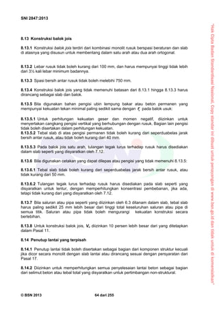 “HakCiptaBadanStandardisasiNasional,Copystandarinidibuatuntukpenayangandiwww.bsn.go.iddantidakuntukdikomersialkan”
SNI 2847:2013
© BSN 2013 64 dari 255
8.13 Konstruksi balok jois
8.13.1 Konstruksi balok jois terdiri dari kombinasi monolit rusuk berspasi beraturan dan slab
di atasnya yang disusun untuk membentang dalam satu arah atau dua arah ortogonal.
8.13.2 Lebar rusuk tidak boleh kurang dari 100 mm, dan harus mempunyai tinggi tidak lebih
dari 3½ kali lebar minimum badannya.
8.13.3 Spasi bersih antar rusuk tidak boleh melebihi 750 mm.
8.13.4 Konstruksi balok jois yang tidak memenuhi batasan dari 8.13.1 hingga 8.13.3 harus
dirancang sebagai slab dan balok.
8.13.5 Bila digunakan bahan pengisi ubin lempung bakar atau beton permanen yang
mempunyai kekuatan tekan minimal paling sedikit sama dengan cf pada balok usuk:
8.13.5.1 Untuk perhitungan kekuatan geser dan momen negatif, diizinkan untuk
menyertakan cangkang pengisi vertikal yang berhubungan dengan rusuk. Bagian lain pengisi
tidak boleh disertakan dalam perhitungan kekuatan.
8.13.5.2 Tebal slab di atas pengisi permanen tidak boleh kurang dari seperduabelas jarak
bersih antar rusuk, atau tidak boleh kurang dari 40 mm.
8.13.5.3 Pada balok jois satu arah, tulangan tegak lurus terhadap rusuk harus disediakan
dalam slab seperti yang disyaratkan oleh 7.12.
8.13.6 Bila digunakan cetakan yang dapat dilepas atau pengisi yang tidak memenuhi 8.13.5:
8.13.6.1 Tebal slab tidak boleh kurang dari seperduabelas jarak bersih antar rusuk, atau
tidak kurang dari 50 mm.
8.13.6.2 Tulangan tegak lurus terhadap rusuk harus disediakan pada slab seperti yang
disyaratkan untuk lentur, dengan memperhitungkan konsentrasi pembebanan, jika ada,
tetapi tidak kurang dari yang disyaratkan oleh 7.12.
8.13.7 Bila saluran atau pipa seperti yang diizinkan oleh 6.3 ditanam dalam slab, tebal slab
harus paling sedikit 25 mm lebih besar dari tinggi total keseluruhan saluran atau pipa di
semua titik. Saluran atau pipa tidak boleh mengurangi kekuatan konstruksi secara
berlebihan.
8.13.8 Untuk konstruksi balok jois, Vc diizinkan 10 persen lebih besar dari yang ditetapkan
dalam Pasal 11.
8.14 Penutup lantai yang terpisah
8.14.1 Penutup lantai tidak boleh disertakan sebagai bagian dari komponen struktur kecuali
jika dicor secara monolit dengan slab lantai atau dirancang sesuai dengan persyaratan dari
Pasal 17.
8.14.2 Diizinkan untuk memperhitungkan semua penyelesaian lantai beton sebagai bagian
dari selimut beton atau tebal total yang disyaratkan untuk pertimbangan non-struktural.
 