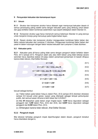 “HakCiptaBadanStandardisasiNasional,Copystandarinidibuatuntukpenayangandiwww.bsn.go.iddantidakuntukdikomersialkan”
SNI 2847:2013
© BSN 2013 65 dari 255
9 Persyaratan kekuatan dan kemampuan layan
9.1 Umum
9.1.1 Struktur dan komponen struktur harus didesain agar mempunyai kekuatan desain di
semua penampang paling sedikit sama dengan kekuatan perlu yang dihitung untuk beban
dan gaya terfaktor dalam kombinasi sedemikian rupa seperti ditetapkan dalam Standar ini.
9.1.2 Komponen struktur juga harus memenuhi semua ketentuan Standar ini yang lainnya
untuk menjamin kinerja yang mencukupi pada tingkat beban layan.
9.1.3 Desain struktur dan komponen struktur menggunakan kombinasi faktor beban dan
faktor reduksi kekuatan dari Lampiran C diizinkan. Penggunaan kombinasi faktor beban dari
pasal ini dalam hubungan dengan faktor reduksi kekuatan dari Lampiran C tidak diizinkan.
9.2 Kekuatan perlu
9.2.1 Kekuatan perlu U harus paling tidak sama dengan pengaruh beban terfaktor dalam
Pers. (9-1) sampai (9-7). Pengaruh salah satu atau lebih beban yang tidak bekerja secara
serentak harus diperiksa (beban S (salju) dalam persamaan-persamaan di bawah dihapus
karena tidak relevan, lihat Daftar Deviasi).
U = 1,4D (9-1)
U = 1,2D + 1,6L + 0,5(Lr atau R) (9-2)
U = 1,2D + 1,6(Lr atau R) + (1,0L atau 0,5W) (9-3)
U = 1,2D + 1,0W + 1,0L + 0,5(Lr atau R) (9-4)
U = 1,2D + 1,0E + 1,0L (9-5)
U = 0,9D + 1,0W (9-6)
U = 0,9D + 1,0E (9-7)
kecuali sebagai berikut:
(a) Faktor beban pada beban hidup L dalam Pers. (9-3) sampai (9-5) diizinkan direduksi
sampai 0,5 kecuali untuk garasi, luasan yang ditempati sebagai tempat perkumpulan
publik, dan semua luasan dimana L lebih besar dari 4,8 kN/m2
.
(b) Bila W didasarkan pada beban angin tingkat layan, 1,6W harus digunakan sebagai
pengganti dari 1,0W dalam Pers. (9-4) dan (9-6), dan 0,8W harus digunakan sebagai
pengganti dari 0,5W dalam Pers. (9-3).
(c) Dihilangkan karena tidak relevan, lihat Daftar Deviasi.
9.2.2 Pengaruh impak
Bila tahanan terhadap pengaruh impak diperhitungkan dalam desain, pengaruh tersebut
harus disertakan dengan L.
 
